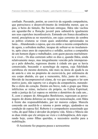 Francisco Cândido Xavier – Ação e Reação – pelo Espírito André Luiz

187

confiado. Passando, porém, ao convívio da segunda companheira,
que patrocinava o desenvolvimento da irmãzinha menor, que os
pais, à beira do túmulo, lhe haviam entregue, Ildeu não vacilou
em aguardar-lhe a floração juvenil para submetê-la igualmente
aos seus caprichos inconfessáveis. Entrando em franca decadência
moral, precipitou-as no meretrício, em cujas correntes de sombra
as pobres criaturas se viram quais andorinhas aprisionadas na
lama... Abandonada a esposa, que era então a mesma companheira
de agora, a sofredora mulher, incapaz de sofrear-se no insulamento, após cinco anos de expectativa e solidão, aceitou a companhia
de um homem digno e trabalhador, com quem passou maritalmente a viver... Os dias correram sobre os dias e, quando Ildeu, ainda
relativamente moço, mas integralmente vencido pela intemperança e pelo deboche, regressou doente à cidade em que se havia
consorciado, buscando o aconchego da esposa, cuja fidelidade
carinhosa ele mesmo destruíra, não mais na ânsia de ajudá-la ou
de amá-la e sim no propósito de escravizá-la, por enfermeira de
seu corpo abatido, eis que a reencontra, feliz, junto de outro...
Movido de incompreensível ciúme, de vez que renegara o lar sem
motivo justo, não suporta ver a alegria da companheira, matandolhe o eleito do coração. Dentro em breve, todo o grupo que Ildeu
infelicitou se reúne, inclusive ele próprio, na Esfera Espiritual,
onde a justiça da Lei sopesa os méritos e deméritos de cada um...
E, com o amparo de Abnegados Benfeitores, regressam as personagens do drama doloroso ao resgate na reencarnação, com Ildeu
à frente das responsabilidades, por ter maiores culpas. Marcela
concorda em auxiliá-lo e retoma o posto antigo, ajudando-o na
condição de esposa fiel. Roberto é o companheiro assassinado que
volta, do qual Ildeu é devedor da própria vida. Sônia e Márcia são
as duas irmãs que ele arrojou ao vício e à delinqüência, dele esperando hoje, como filhas queridas, o necessário auxílio para a
reabilitação.
O Assistente fez pequena pausa e acrescentou:

 