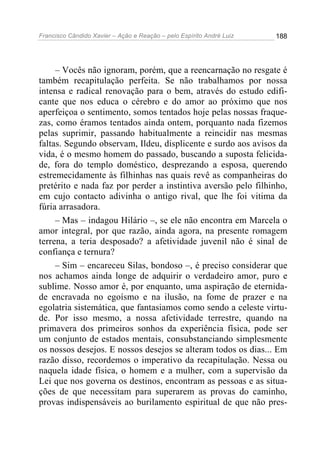 Francisco Cândido Xavier – Ação e Reação – pelo Espírito André Luiz

188

– Vocês não ignoram, porém, que a reencarnação no resgate é
também recapitulação perfeita. Se não trabalhamos por nossa
intensa e radical renovação para o bem, através do estudo edificante que nos educa o cérebro e do amor ao próximo que nos
aperfeiçoa o sentimento, somos tentados hoje pelas nossas fraquezas, como éramos tentados ainda ontem, porquanto nada fizemos
pelas suprimir, passando habitualmente a reincidir nas mesmas
faltas. Segundo observam, Ildeu, displicente e surdo aos avisos da
vida, é o mesmo homem do passado, buscando a suposta felicidade, fora do templo doméstico, desprezando a esposa, querendo
estremecidamente às filhinhas nas quais revê as companheiras do
pretérito e nada faz por perder a instintiva aversão pelo filhinho,
em cujo contacto adivinha o antigo rival, que lhe foi vitima da
fúria arrasadora.
– Mas – indagou Hilário –, se ele não encontra em Marcela o
amor integral, por que razão, ainda agora, na presente romagem
terrena, a teria desposado? a afetividade juvenil não é sinal de
confiança e ternura?
– Sim – encareceu Silas, bondoso –, é preciso considerar que
nos achamos ainda longe de adquirir o verdadeiro amor, puro e
sublime. Nosso amor é, por enquanto, uma aspiração de eternidade encravada no egoísmo e na ilusão, na fome de prazer e na
egolatria sistemática, que fantasiamos como sendo a celeste virtude. Por isso mesmo, a nossa afetividade terrestre, quando na
primavera dos primeiros sonhos da experiência física, pode ser
um conjunto de estados mentais, consubstanciando simplesmente
os nossos desejos. E nossos desejos se alteram todos os dias... Em
razão disso, recordemos o imperativo da recapitulação. Nessa ou
naquela idade física, o homem e a mulher, com a supervisão da
Lei que nos governa os destinos, encontram as pessoas e as situações de que necessitam para superarem as provas do caminho,
provas indispensáveis ao burilamento espiritual de que não pres-

 