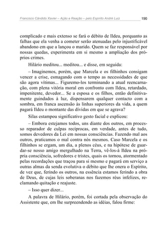 Francisco Cândido Xavier – Ação e Reação – pelo Espírito André Luiz

190

complicado e mais extenso se fará o débito de Ildeu, porquanto as
falhas que ela venha a cometer serão atenuadas pelo injustificável
abandono em que a lançou o marido. Quem se faz responsável por
nossas quedas, experimenta em si mesmo a ampliação dos próprios crimes.
Hilário meditou... meditou... e disse, em seguida:
– Imaginemos, porém, que Marcela e os filhinhos consigam
vencer a crise, esmagando com o tempo as necessidades de que
são agora vítimas... Figuremo-los terminando a atual reencarnação, com plena vitória moral em confronto com Ildeu, retardado,
impenitente, devedor... Se a esposa e os filhos, então definitivamente guindados à luz, dispensarem qualquer contacto com a
sombra, em franca ascensão às linhas superiores da vida, a quem
pagará Ildeu o montante das dívidas em que se agrava?
Silas estampou significativo gesto facial e explicou:
– Embora estejamos todos, uns diante dos outros, em processo reparador de culpas recíprocas, em verdade, antes de tudo,
somos devedores da Lei em nossas consciências. Fazendo mal aos
outros, praticamos o mal contra nós mesmos. Caso Marcela e os
filhinhos se ergam, um dia, a plenos céus, e na hipótese de guardar-se nosso amigo mergulhado na Terra, vê-los-á Ildeu na própria consciência, sofredores e tristes, quais os tornou, atormentado
pelas recordações que traçou para si mesmo e pagará em serviço a
outras almas da senda evolutiva o débito que lhe onera o Espírito,
de vez que, ferindo os outros, na essência estamos ferindo a obra
de Deus, de cujas leis soberanas nos fazemos réus infelizes, reclamando quitação e reajuste.
– Isso quer dizer...
A palavra de Hilário, porém, foi cortada pela observação do
Assistente que, em lhe surpreendendo as idéias, falou firme:

 