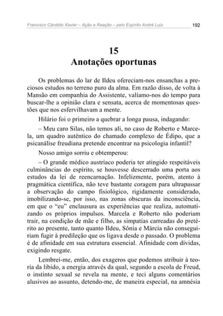 Francisco Cândido Xavier – Ação e Reação – pelo Espírito André Luiz

192

15
Anotações oportunas
Os problemas do lar de Ildeu ofereciam-nos ensanchas a preciosos estudos no terreno puro da alma. Em razão disso, de volta à
Mansão em companhia do Assistente, valíamo-nos do tempo para
buscar-lhe a opinião clara e sensata, acerca de momentosas questões que nos esfervilhavam a mente.
Hilário foi o primeiro a quebrar a longa pausa, indagando:
– Meu caro Silas, não temos ali, no caso de Roberto e Marcela, um quadro autêntico do chamado complexo de Édipo, que a
psicanálise freudiana pretende encontrar na psicologia infantil?
Nosso amigo sorriu e obtemperou:
– O grande médico austríaco poderia ter atingido respeitáveis
culminâncias do espírito, se houvesse descerrado uma porta aos
estudos da lei de reencarnação. Infelizmente, porém, atento à
pragmática científica, não teve bastante coragem para ultrapassar
a observação do campo fisiológico, rigidamente considerado,
imobilizando-se, por isso, nas zonas obscuras da inconsciência,
em que o “eu” enclausura as experiências que realiza, automatizando os próprios impulsos. Marcela e Roberto não poderiam
trair, na condição de mãe e filho, as simpatias carreadas do pretérito ao presente, tanto quanto Ildeu, Sônia e Márcia não conseguiriam fugir à predileção que os ligava desde o passado. O problema
é de afinidade em sua estrutura essencial. Afinidade com dívidas,
exigindo resgate.
Lembrei-me, então, dos exageros que podemos atribuir à teoria da libido, a energia através da qual, segundo a escola de Freud,
o instinto sexual se revela na mente, e teci alguns comentários
alusivos ao assunto, detendo-me, de maneira especial, na amnésia

 