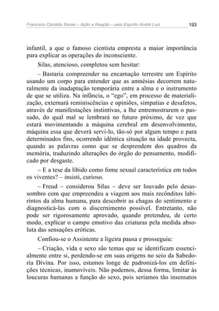 Francisco Cândido Xavier – Ação e Reação – pelo Espírito André Luiz

193

infantil, a que o famoso cientista empresta a maior importância
para explicar as operações do inconsciente.
Silas, atencioso, completou sem hesitar:
– Bastaria compreender na encarnação terrestre um Espírito
usando um corpo para entender que as amnésias decorrem naturalmente da inadaptação temporária entre a alma e o instrumento
de que se utiliza. Na infância, o “ego”, em processo de materialização, externará reminiscências e opiniões, simpatias e desafetos,
através de manifestações instintivas, a lhe entremostrarem o passado, do qual mal se lembrará no futuro próximo, de vez que
estará movimentando a máquina cerebral em desenvolvimento,
máquina essa que deverá servi-lo, tão-só por algum tempo e para
determinados fins, ocorrendo idêntica situação na idade provecta,
quando as palavras como que se desprendem dos quadros da
memória, traduzindo alterações do órgão do pensamento, modificado por desgaste.
– E a tese da libido como fome sexual característica em todos
os viventes? – insisti, curioso.
– Freud – considerou Silas – deve ser louvado pelo desassombro com que empreendeu a viagem aos mais recônditos labirintos da alma humana, para descobrir as chagas do sentimento e
diagnosticá-las com o discernimento possível. Entretanto, não
pode ser rigorosamente aprovado, quando pretendeu, de certo
modo, explicar o campo emotivo das criaturas pela medida absoluta das sensações eróticas.
Confiou-se o Assistente a ligeira pausa e prosseguiu:
– Criação, vida e sexo são temas que se identificam essencialmente entre si, perdendo-se em suas origens no seio da Sabedoria Divina. Por isso, estamos longe de padronizá-los em definições técnicas, inamovíveis. Não podemos, dessa forma, limitar às
loucuras humanas a função do sexo, pois seríamos tão insensatos

 
