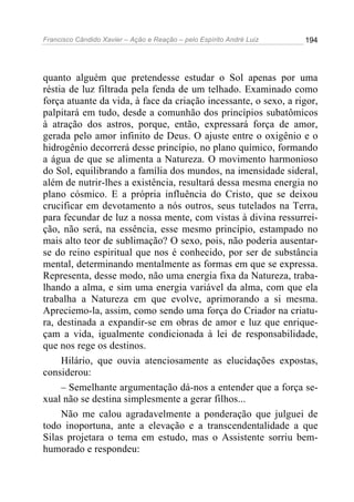 Francisco Cândido Xavier – Ação e Reação – pelo Espírito André Luiz

194

quanto alguém que pretendesse estudar o Sol apenas por uma
réstia de luz filtrada pela fenda de um telhado. Examinado como
força atuante da vida, à face da criação incessante, o sexo, a rigor,
palpitará em tudo, desde a comunhão dos princípios subatômicos
à atração dos astros, porque, então, expressará força de amor,
gerada pelo amor infinito de Deus. O ajuste entre o oxigênio e o
hidrogênio decorrerá desse princípio, no plano químico, formando
a água de que se alimenta a Natureza. O movimento harmonioso
do Sol, equilibrando a família dos mundos, na imensidade sideral,
além de nutrir-lhes a existência, resultará dessa mesma energia no
plano cósmico. E a própria influência do Cristo, que se deixou
crucificar em devotamento a nós outros, seus tutelados na Terra,
para fecundar de luz a nossa mente, com vistas à divina ressurreição, não será, na essência, esse mesmo princípio, estampado no
mais alto teor de sublimação? O sexo, pois, não poderia ausentarse do reino espiritual que nos é conhecido, por ser de substância
mental, determinando mentalmente as formas em que se expressa.
Representa, desse modo, não uma energia fixa da Natureza, trabalhando a alma, e sim uma energia variável da alma, com que ela
trabalha a Natureza em que evolve, aprimorando a si mesma.
Apreciemo-la, assim, como sendo uma força do Criador na criatura, destinada a expandir-se em obras de amor e luz que enriqueçam a vida, igualmente condicionada à lei de responsabilidade,
que nos rege os destinos.
Hilário, que ouvia atenciosamente as elucidações expostas,
considerou:
– Semelhante argumentação dá-nos a entender que a força sexual não se destina simplesmente a gerar filhos...
Não me calou agradavelmente a ponderação que julguei de
todo inoportuna, ante a elevação e a transcendentalidade a que
Silas projetara o tema em estudo, mas o Assistente sorriu bemhumorado e respondeu:

 