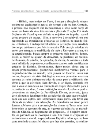 Francisco Cândido Xavier – Ação e Reação – pelo Espírito André Luiz

195

– Hilário, meu amigo, na Terra, é vulgar a fixação do magno
assunto no equipamento genital do homem e da mulher. Contudo,
é preciso não esquecer que mencionamos o sexo como força de
amor nas bases da vida, totalizando a glória da Criação. Foi ainda
Segismundo Freud quem definiu o objetivo do impulso sexual
como procura de prazer... Sim, a assertiva é respeitável, em nos
reportando às experiências primárias do Espírito, no mundo físico; entretanto, é indispensável dilatar a definição para arredá-la
do campo erótico em que foi circunscrita. Pela energia criadora do
amor que assegura a estabilidade de todo o Universo, a alma, em
se aperfeiçoando, busca sempre os prazeres mais nobres. Temos,
assim, o prazer de ajudar, de descobrir, de purificar, de redimir,
de iluminar, de estudar, de aprender, de elevar, de construir e toda
uma infinidade de prazeres, condizentes com os mais santificantes
estágios do Espírito. Encontramos, desse modo, almas que se
amam profundamente, produzindo inestimáveis valores para o
engrandecimento do mundo, sem jamais se tocarem umas nas
outras, do ponto de vista fisiológico, embora permutem constantemente os raios quintessenciados do amor para a edificação das
obras a que se afeiçoam. Sem dúvida, o lar digno, santuário em
que a vida se manifesta, na formação de corpos abençoados para a
experiência da alma, é uma instituição venerável, sobre a qual se
concentram as atenções da Providência Divina; entretanto, junto
dele, dispomos igualmente das associações de seres que se aglutinam uns aos outros, nos sentimentos mais puros, em favor das
obras da caridade e da educação. As faculdades do amor geram
formas sublimes para a encarnação das almas na Terra, mas também criam os tesouros da arte, as riquezas da indústria, as maravilhas da Ciência, as fulgurações do progresso... E ninguém amealha os patrimônios da evolução a sós. Em todas as empresas do
acrisolamento moral, surpreendemos Espíritos afins que se buscam, reunindo as possibilidades que lhes são próprias, na realiza-

 
