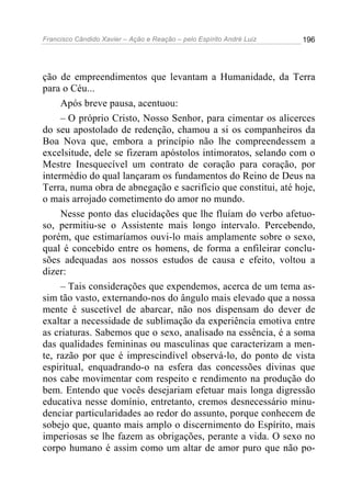 Francisco Cândido Xavier – Ação e Reação – pelo Espírito André Luiz

196

ção de empreendimentos que levantam a Humanidade, da Terra
para o Céu...
Após breve pausa, acentuou:
– O próprio Cristo, Nosso Senhor, para cimentar os alicerces
do seu apostolado de redenção, chamou a si os companheiros da
Boa Nova que, embora a princípio não lhe compreendessem a
excelsitude, dele se fizeram apóstolos intimoratos, selando com o
Mestre Inesquecível um contrato de coração para coração, por
intermédio do qual lançaram os fundamentos do Reino de Deus na
Terra, numa obra de abnegação e sacrifício que constitui, até hoje,
o mais arrojado cometimento do amor no mundo.
Nesse ponto das elucidações que lhe fluíam do verbo afetuoso, permitiu-se o Assistente mais longo intervalo. Percebendo,
porém, que estimaríamos ouvi-lo mais amplamente sobre o sexo,
qual é concebido entre os homens, de forma a enfileirar conclusões adequadas aos nossos estudos de causa e efeito, voltou a
dizer:
– Tais considerações que expendemos, acerca de um tema assim tão vasto, externando-nos do ângulo mais elevado que a nossa
mente é suscetível de abarcar, não nos dispensam do dever de
exaltar a necessidade de sublimação da experiência emotiva entre
as criaturas. Sabemos que o sexo, analisado na essência, é a soma
das qualidades femininas ou masculinas que caracterizam a mente, razão por que é imprescindível observá-lo, do ponto de vista
espiritual, enquadrando-o na esfera das concessões divinas que
nos cabe movimentar com respeito e rendimento na produção do
bem. Entendo que vocês desejariam efetuar mais longa digressão
educativa nesse domínio, entretanto, cremos desnecessário minudenciar particularidades ao redor do assunto, porque conhecem de
sobejo que, quanto mais amplo o discernimento do Espírito, mais
imperiosas se lhe fazem as obrigações, perante a vida. O sexo no
corpo humano é assim como um altar de amor puro que não po-

 