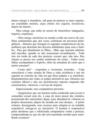 Francisco Cândido Xavier – Ação e Reação – pelo Espírito André Luiz

197

demos relegar à imundície, sob pena de praticar as mais espantosas crueldades mentais, cujos efeitos nos seguem, invariáveis,
depois do túmulo...
Meu colega, que ardia no anseio de intensificar indagações,
inquiriu, respeitoso:
– Silas amigo, assistimos no mundo a todo um acervo de conflitos sentimentais que, por vezes, culminam em pavorosa delinqüência... Homens que renegam os sagrados compromissos do lar,
mulheres que desertam dos deveres nobilitantes para com a família... Pais que abandonam os filhos... Mães que rejeitam rebentos
mal nascidos, quando os não assassinam covardemente... Tudo
isso em razão da sede dos prazeres sexuais que, não raro, lhes
situam os passos nas sendas tenebrosas do crime... Todas essas
falhas acompanham o Espírito, além da armadura de carne que a
morte consome?
– Como não? – respondeu o Assistente, tristonho. – Cada
consciência é uma criação de Deus e cada existência é um elo
sagrado na corrente da vida em que Deus palpita e se manifesta.
Responderemos por todos os golpes destrutivos que vibramos nos
corações alheios e não nos permitiremos repouso enquanto não
consertarmos, valorosos, o serviço de reajuste.
Impressionado, meu companheiro persistiu:
– Imaginemos que um homem tenha conduzido uma jovem à
comunhão sexual com ele, à caça de mero prazer dos sentidos,
prometendo-lhe matrimônio digno, para abandoná-la vilmente ao
próprio desencanto, depois de saciado em seus desejos... A pobre
criatura, desenganada, sem recursos para refugiar-se no trabalho
respeitável, entrega-se ao meretrício. O homem é responsável
pelos desatinos que a infelicitada companheira venha a praticar,
compreendendo-se que ele não terá marchado sozinho para semelhante aventura?

 