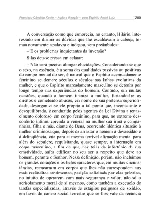 Francisco Cândido Xavier – Ação e Reação – pelo Espírito André Luiz

200

A conversação como que esmorecia, no entanto, Hilário, interessado em dirimir as dúvidas que lhe escaldavam a cabeça, tomou novamente a palavra e indagou, sem preâmbulos:
– E os problemas inquietantes da inversão?
Silas deu-se pressa em aclarar:
– Não será preciso alongar elucidações. Considerando-se que
o sexo, na essência, é a soma das qualidades passivas ou positivas
do campo mental do ser, é natural que o Espírito acentuadamente
feminino se demore séculos e séculos nas linhas evolutivas da
mulher, e que o Espírito marcadamente masculino se detenha por
longo tempo nas experiências do homem. Contudo, em muitas
ocasiões, quando o homem tiraniza a mulher, furtando-lhe os
direitos e cometendo abusos, em nome de sua pretensa superioridade, desorganiza-se ele próprio a tal ponto que, inconsciente e
desequilibrado, é conduzido pelos agentes da Lei Divina a renascimento doloroso, em corpo feminino, para que, no extremo desconforto íntimo, aprenda a venerar na mulher sua irmã e companheira, filha e mãe, diante de Deus, ocorrendo idêntica situação à
mulher criminosa que, depois de arrastar o homem à devassidão e
à delinqüência, cria para si mesma terrível alienação mental para
além do sepulcro, requisitando, quase sempre, a internação em
corpo masculino, a fim de que, nas teias do infortúnio de sua
emotividade, saiba edificar no seu ser o respeito que deve ao
homem, perante o Senhor. Nessa definição, porém, não incluímos
os grandes corações e os belos caracteres que, em muitas circunstâncias, reencarnam em corpos que lhes não correspondem aos
mais recônditos sentimentos, posição solicitada por eles próprios,
no intuito de operarem com mais segurança e valor, não só o
acrisolamento moral de si mesmos, como também a execução de
tarefas especializadas, através de estágios perigosos de solidão,
em favor do campo social terrestre que se lhes vale da renúncia

 