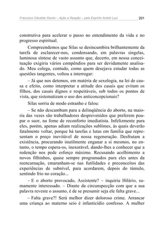 Francisco Cândido Xavier – Ação e Reação – pelo Espírito André Luiz

201

construtiva para acelerar o passo no entendimento da vida e no
progresso espiritual.
Compreendemos que Silas se desincumbira brilhantemente da
tarefa de esclarecer-nos, condensando, em palavras singelas,
luminosa síntese de vasto assunto que, decerto, em nossa conceituação exigiria vários compêndios para ser devidamente analisado. Meu colega, contudo, como quem desejava estudar todas as
questões tangentes, voltou a interrogar:
– Já que nos detemos, em matéria de sexologia, na lei de causa e efeito, como interpretar a atitude dos casais que evitam os
filhos, dos casais dignos e respeitáveis, sob todos os pontos de
vista, que sistematizam o uso dos anticoncepcionais?
Silas sorriu de modo estranho e falou:
– Se não descambam para a delinqüência do aborto, na maioria das vezes são trabalhadores desprevenidos que preferem poupar o suor, na fome de reconforto imediatista. Infelizmente para
eles, porém, apenas adiam realizações sublimes, às quais deverão
fatalmente voltar, porque há tarefas e lutas em família que representam o preço inevitável de nossa regeneração. Desfrutam a
existência, procurando inutilmente enganar a si mesmos, no entanto, o tempo espera-os, inexorável, dando-lhes a conhecer que a
redenção nos pede esforço máximo. Recusando acolhimento a
novos filhinhos, quase sempre programados para eles antes da
reencarnação, emaranham-se nas futilidades e preconceitos das
experiências de subnível, para acordarem, depois do túmulo,
sentindo frio no coração...
– E o aborto provocado, Assistente? – inquiriu Hilário, sumamente interessado. – Diante da circunspecção com que a sua
palavra reveste o assunto, é de se presumir seja ele falta grave...
– Falta grave?! Será melhor dizer doloroso crime. Arrancar
uma criança ao materno seio é infanticídio confesso. A mulher

 