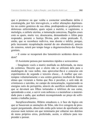 Francisco Cândido Xavier – Ação e Reação – pelo Espírito André Luiz

202

que o promove ou que venha a coonestar semelhante delito é
constrangida, por leis irrevogáveis, a sofrer alterações deprimentes no centro genésico de sua alma, predispondo-se geralmente a
dolorosas enfermidades, quais sejam a metrite, o vaginismo, a
metralgia, o enfarte uterino, a tumoração cancerosa, flagelos esses
com os quais, muita vez, desencarna, demandando o Além para
responder, perante a Justiça Divina, pelo crime praticado. É,
então, que se reconhece rediviva, mas doente e infeliz, porque,
pela incessante recapitulação mental do ato abominável, através
do remorso, reterá por tempo longo a degenerescência das forças
genitais.
– E como se recuperará dos lamentáveis acidentes dessa ordem?
O Assistente pensou por momentos rápidos e acrescentou:
– Imaginem vocês a matriz mutilada ou deformada, na mesa
da cerâmica. Decerto que o oleiro não se utilizará dela para a
modelagem de vaso nobre, mas aproveitar-lhe-á o concurso em
experimentos de segunda e terceira classe... A mulher que corrompeu voluntariamente o seu centro genésico receberá de futuro
almas que viciaram a forma que lhes é peculiar, e será mãe de
criminosos e suicidas, no campo da reencarnação, regenerando as
energias sutis do perispírito, através do sacrifício nobilitante com
que se devotará aos filhos torturados e infelizes de sua carne,
aprendendo a orar, a servir com nobreza e a mentalizar a maternidade pura e sadia, que acabará reconquistando ao preço de sofrimento e trabalho justos...
Inexplicavelmente, Hilário emudeceu e, à face da lógica em
que se baseavam as anotações de Silas, não tive coragem de prosseguir perguntando, absorvido então pelo temor de aprofundar em
excesso num terreno em que terminaria por esbarrar nos detritos
de meus próprios erros, preferindo, assim, o silêncio para reaprender e pensar.

 