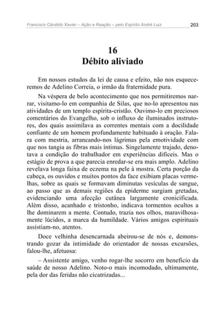 Francisco Cândido Xavier – Ação e Reação – pelo Espírito André Luiz

203

16
Débito aliviado
Em nossos estudos da lei de causa e efeito, não nos esqueceremos de Adelino Correia, o irmão da fraternidade pura.
Na véspera de belo acontecimento que nos permitiremos narrar, visitamo-lo em companhia de Silas, que no-lo apresentou nas
atividades de um templo espírita-cristão. Ouvimo-lo em preciosos
comentários do Evangelho, sob o influxo de iluminados instrutores, dos quais assimilava as correntes mentais com a docilidade
confiante de um homem profundamente habituado à oração. Falara com mestria, arrancando-nos lágrimas pela emotividade com
que nos tangia as fibras mais íntimas. Singelamente trajado, denotava a condição do trabalhador em experiências difíceis. Mas o
estágio de prova a que parecia enredar-se era mais amplo. Adelino
revelava longa faixa de eczema na pele à mostra. Certa porção da
cabeça, os ouvidos e muitos pontos da face exibiam placas vermelhas, sobre as quais se formavam diminutas vesículas de sangue,
ao passo que as demais regiões da epiderme surgiam gretadas,
evidenciando uma afecção cutânea largamente cronicificada.
Além disso, acanhado e tristonho, indicava tormentos ocultos a
lhe dominarem a mente. Contudo, trazia nos olhos, maravilhosamente lúcidos, a marca da humildade. Vários amigos espirituais
assistiam-no, atentos.
Doce velhinha desencarnada abeirou-se de nós e, demonstrando gozar da intimidade do orientador de nossas excursões,
falou-lhe, afetuosa:
– Assistente amigo, venho rogar-lhe socorro em benefício da
saúde de nosso Adelino. Noto-o mais incomodado, ultimamente,
pela dor das feridas não cicatrizadas...

 