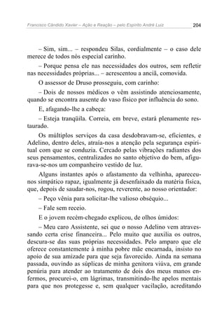 Francisco Cândido Xavier – Ação e Reação – pelo Espírito André Luiz

204

– Sim, sim... – respondeu Silas, cordialmente – o caso dele
merece de todos nós especial carinho.
– Porque pensa ele nas necessidades dos outros, sem refletir
nas necessidades próprias... – acrescentou a anciã, comovida.
O assessor de Druso prosseguiu, com carinho:
– Dois de nossos médicos o vêm assistindo atenciosamente,
quando se encontra ausente do vaso físico por influência do sono.
E, afagando-lhe a cabeça:
– Esteja tranqüila. Correia, em breve, estará plenamente restaurado.
Os múltiplos serviços da casa desdobravam-se, eficientes, e
Adelino, dentro deles, atraía-nos a atenção pela segurança espiritual com que se conduzia. Cercado pelas vibrações radiantes dos
seus pensamentos, centralizados no santo objetivo do bem, afigurava-se-nos um companheiro vestido de luz.
Alguns instantes após o afastamento da velhinha, apareceunos simpático rapaz, igualmente já desenfaixado da matéria física,
que, depois de saudar-nos, rogou, reverente, ao nosso orientador:
– Peço vênia para solicitar-lhe valioso obséquio...
– Fale sem receio.
E o jovem recém-chegado explicou, de olhos úmidos:
– Meu caro Assistente, sei que o nosso Adelino vem atravessando certa crise financeira... Pelo muito que auxilia os outros,
descura-se das suas próprias necessidades. Pelo amparo que ele
oferece constantemente à minha pobre mãe encarnada, insisto no
apoio de sua amizade para que seja favorecido. Ainda na semana
passada, ouvindo as súplicas de minha genitora viúva, em grande
penúria para atender ao tratamento de dois dos meus manos enfermos, procurei-o, em lágrimas, transmitindo-lhe apelos mentais
para que nos protegesse e, sem qualquer vacilação, acreditando

 