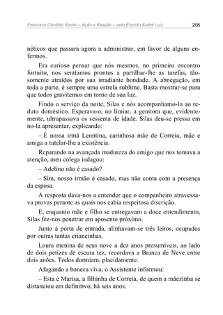 Francisco Cândido Xavier – Ação e Reação – pelo Espírito André Luiz

206

néticos que passara agora a administrar, em favor de alguns enfermos.
Era curioso pensar que nós mesmos, no primeiro encontro
fortuito, nos sentíamos prontos a partilhar-lhe as tarefas, tãosomente atraídos por sua irradiante bondade. A abnegação, em
toda a parte, é sempre uma estrela sublime. Basta mostrar-se para
que todos gravitemos em torno de sua luz.
Findo o serviço da noite, Silas e nós acompanhamo-lo ao reduto doméstico. Esperava-o, no limiar, a genitora que, evidentemente, ultrapassava os sessenta de idade. Silas deu-se pressa em
no-la apresentar, explicando:
– É nossa irmã Leontina, carinhosa mãe de Correia, mãe e
amiga a tutelar-lhe a existência.
Reparando na avançada madureza do amigo que nos tomava a
atenção, meu colega indagou:
– Adelino não é casado?
– Sim, nosso irmão é casado, mas não conta com a presença
da esposa.
A resposta dava-nos a entender que o companheiro atravessava provas perante as quais nos cabia respeitosa discrição.
E, enquanto mãe e filho se entregavam a doce entendimento,
Silas fez-nos penetrar em aposento próximo.
Junto á porta de entrada, alinhavam-se três leitos, ocupados
por outras tantas criancinhas.
Loura menina de seus nove a dez anos presumíveis, ao lado
de dois petizes de escura tez, recordava a Branca de Neve entre
dois anões. Todos dormiam, placidamente.
Afagando a boneca viva, o Assistente informou:
– Esta é Marisa, a filhinha de Correia, de quem a mãezinha se
distanciou em definitivo, há seis anos.

 