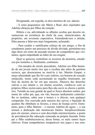Francisco Cândido Xavier – Ação e Reação – pelo Espírito André Luiz

207

Designando, em seguida, os dois meninos de cor, aduziu:
– E estes pequeninos são Mário e Raul, dois enjeitados que
Adelino abraçou por filhos do coração.
Hilário e eu, adivinhando as aflições ocultas que decerto enxameavam na existência do chefe da casa, silenciávamos, de
propósito, em reverente expectativa. Entendendo-nos a atitude,
Silas passou a falar-nos mais longamente, aclarando:
– Para exaltar o santificante esforço de um amigo, a fim de
estudarmos juntos um processo de dívida aliviada, permitimo-nos
algo dizer em torno do passado recente do companheiro que visitamos, agora empenhado ao labor do seu resgate.
Qual se quisesse centralizar os recursos da memória, emudeceu por instantes e, finalmente, continuou:
– Em meados do século precedente, Adelino era filho bastardo de um jovem muito rico que o recebeu das mãos da genitora
escrava, que desencarnou ao trazê-lo à luz. Martim Gaspar, o
moço afazendado que lhe foi o pai solteiro, era homem de coração
enrijecido, muito cedo acostumado ao orgulho tiranizante, em
face da incúria do lar em que nascera. Abusava das donzelas
cativas a seu talante e, em muitas ocasiões, vendeu-as com os
próprios filhos recém-natos para lhes não ouvir os choros e petitórios. Temido na casa grande da qual se fizera absoluto senhor, por
morte do velho pai, que, em vão, buscara tardiamente controlarlhe os instintos, sabia usar o tronco e o chicote, sem qualquer
compaixão. Era execrado pela maioria dos servos e bajulado de
quantos lhe obtinham os favores, a troco de lisonja servil. Entretanto, para o filho Martim – o mesmo Adelino de agora –, a sua
ternura e dedicação não mostravam limites. Inexplicavelmente
para ele mesmo, amava-o com desvelado enternecimento, a ponto
de providenciar-lhe educação esmerada na própria fazenda. Entre
pai e filho estabeleceram-se, dessa forma, os mais santos laços
afetivos. Eram companheiros inseparáveis nos jogos e nos estu-

 
