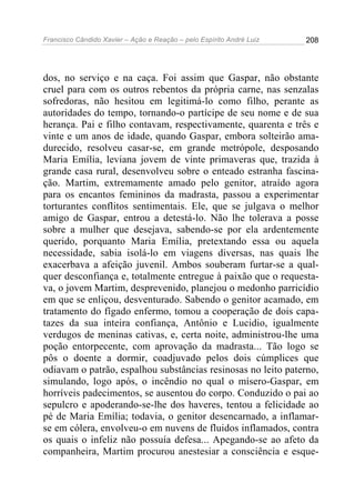 Francisco Cândido Xavier – Ação e Reação – pelo Espírito André Luiz

208

dos, no serviço e na caça. Foi assim que Gaspar, não obstante
cruel para com os outros rebentos da própria carne, nas senzalas
sofredoras, não hesitou em legitimá-lo como filho, perante as
autoridades do tempo, tornando-o partícipe de seu nome e de sua
herança. Pai e filho contavam, respectivamente, quarenta e três e
vinte e um anos de idade, quando Gaspar, embora solteirão amadurecido, resolveu casar-se, em grande metrópole, desposando
Maria Emília, leviana jovem de vinte primaveras que, trazida à
grande casa rural, desenvolveu sobre o enteado estranha fascinação. Martim, extremamente amado pelo genitor, atraído agora
para os encantos femininos da madrasta, passou a experimentar
torturantes conflitos sentimentais. Ele, que se julgava o melhor
amigo de Gaspar, entrou a detestá-lo. Não lhe tolerava a posse
sobre a mulher que desejava, sabendo-se por ela ardentemente
querido, porquanto Maria Emília, pretextando essa ou aquela
necessidade, sabia isolá-lo em viagens diversas, nas quais lhe
exacerbava a afeição juvenil. Ambos souberam furtar-se a qualquer desconfiança e, totalmente entregue à paixão que o requestava, o jovem Martim, desprevenido, planejou o medonho parricídio
em que se enliçou, desventurado. Sabendo o genitor acamado, em
tratamento do fígado enfermo, tomou a cooperação de dois capatazes da sua inteira confiança, Antônio e Lucidio, igualmente
verdugos de meninas cativas, e, certa noite, administrou-lhe uma
poção entorpecente, com aprovação da madrasta... Tão logo se
pôs o doente a dormir, coadjuvado pelos dois cúmplices que
odiavam o patrão, espalhou substâncias resinosas no leito paterno,
simulando, logo após, o incêndio no qual o mísero-Gaspar, em
horríveis padecimentos, se ausentou do corpo. Conduzido o pai ao
sepulcro e apoderando-se-lhe dos haveres, tentou a felicidade ao
pé de Maria Emília; todavia, o genitor desencarnado, a inflamarse em cólera, envolveu-o em nuvens de fluidos inflamados, contra
os quais o infeliz não possuía defesa... Apegando-se ao afeto da
companheira, Martim procurou anestesiar a consciência e esque-

 