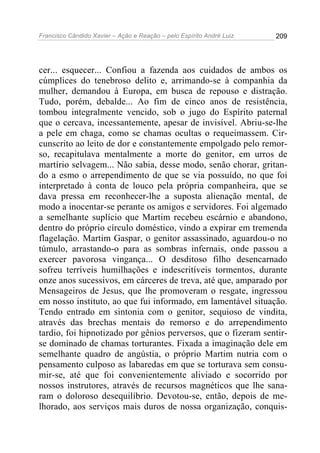 Francisco Cândido Xavier – Ação e Reação – pelo Espírito André Luiz

209

cer... esquecer... Confiou a fazenda aos cuidados de ambos os
cúmplices do tenebroso delito e, arrimando-se à companhia da
mulher, demandou à Europa, em busca de repouso e distração.
Tudo, porém, debalde... Ao fim de cinco anos de resistência,
tombou integralmente vencido, sob o jugo do Espírito paternal
que o cercava, incessantemente, apesar de invisível. Abriu-se-lhe
a pele em chaga, como se chamas ocultas o requeimassem. Circunscrito ao leito de dor e constantemente empolgado pelo remorso, recapitulava mentalmente a morte do genitor, em urros de
martírio selvagem... Não sabia, desse modo, senão chorar, gritando a esmo o arrependimento de que se via possuído, no que foi
interpretado à conta de louco pela própria companheira, que se
dava pressa em reconhecer-lhe a suposta alienação mental, de
modo a inocentar-se perante os amigos e servidores. Foi algemado
a semelhante suplício que Martim recebeu escárnio e abandono,
dentro do próprio círculo doméstico, vindo a expirar em tremenda
flagelação. Martim Gaspar, o genitor assassinado, aguardou-o no
túmulo, arrastando-o para as sombras infernais, onde passou a
exercer pavorosa vingança... O desditoso filho desencarnado
sofreu terríveis humilhações e indescritíveis tormentos, durante
onze anos sucessivos, em cárceres de treva, até que, amparado por
Mensageiros de Jesus, que lhe promoveram o resgate, ingressou
em nosso instituto, ao que fui informado, em lamentável situação.
Tendo entrado em sintonia com o genitor, sequioso de vindita,
através das brechas mentais do remorso e do arrependimento
tardio, foi hipnotizado por gênios perversos, que o fizeram sentirse dominado de chamas torturantes. Fixada a imaginação dele em
semelhante quadro de angústia, o próprio Martim nutria com o
pensamento culposo as labaredas em que se torturava sem consumir-se, até que foi convenientemente aliviado e socorrido por
nossos instrutores, através de recursos magnéticos que lhe sanaram o doloroso desequilíbrio. Devotou-se, então, depois de melhorado, aos serviços mais duros de nossa organização, conquis-

 