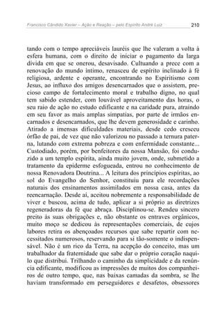 Francisco Cândido Xavier – Ação e Reação – pelo Espírito André Luiz

210

tando com o tempo apreciáveis lauréis que lhe valeram a volta à
esfera humana, com o direito de iniciar o pagamento da larga
dívida em que se onerou, desavisado. Cultuando a prece com a
renovação do mundo íntimo, renasceu de espírito inclinado à fé
religiosa, ardente e operante, encontrando no Espiritismo com
Jesus, ao influxo dos amigos desencarnados que o assistem, precioso campo de fortalecimento moral e trabalho digno, no qual
tem sabido estender, com louvável aproveitamento das horas, o
seu raio de ação no estudo edificante e na caridade pura, atraindo
em seu favor as mais amplas simpatias, por parte de irmãos encarnados e desencarnados, que lhe devem generosidade e carinho.
Atirado a imensas dificuldades materiais, desde cedo cresceu
órfão de pai, de vez que não valorizou no passado a ternura paterna, lutando com extrema pobreza e com enfermidade constante...
Custodiado, porém, por benfeitores da nossa Mansão, foi conduzido a um templo espírita, ainda muito jovem, onde, submetido a
tratamento da epiderme esfogueada, entrou no conhecimento de
nossa Renovadora Doutrina... A leitura dos princípios espíritas, ao
sol do Evangelho do Senhor, constituiu para ele recordações
naturais dos ensinamentos assimilados em nossa casa, antes da
reencarnação. Desde aí, aceitou nobremente a responsabilidade de
viver e buscou, acima de tudo, aplicar a si próprio as diretrizes
regeneradoras da fé que abraça. Disciplinou-se. Rendeu sincero
preito às suas obrigações e, não obstante os entraves orgânicos,
muito moço se dedicou às representações comerciais, de cujos
labores retira os abençoados recursos que sabe repartir com necessitados numerosos, reservando para si tão-somente o indispensável. Não é um rico da Terra, na acepção do conceito, mas um
trabalhador da fraternidade que sabe dar o próprio coração naquilo que distribui. Trilhando o caminho da simplicidade e da renúncia edificante, modificou as impressões de muitos dos companheiros de outro tempo, que, nas baixas camadas da sombra, se lhe
haviam transformado em perseguidores e desafetos, obsessores

 