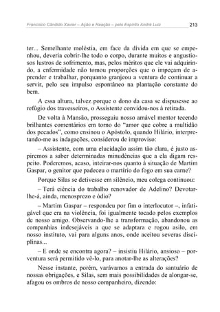 Francisco Cândido Xavier – Ação e Reação – pelo Espírito André Luiz

213

ter... Semelhante moléstia, em face da dívida em que se empenhou, deveria cobrir-lhe todo o corpo, durante muitos e angustiosos lustros de sofrimento, mas, pelos méritos que ele vai adquirindo, a enfermidade não tomou proporções que o impeçam de aprender e trabalhar, porquanto granjeou a ventura de continuar a
servir, pelo seu impulso espontâneo na plantação constante do
bem.
A essa altura, talvez porque o dono da casa se dispusesse ao
refúgio dos travesseiros, o Assistente convidou-nos à retirada.
De volta à Mansão, prosseguiu nosso amável mentor tecendo
brilhantes comentários em torno do “amor que cobre a multidão
dos pecados”, como ensinou o Apóstolo, quando Hilário, interpretando-me as indagações, considerou de improviso:
– Assistente, com uma elucidação assim tão clara, é justo aspiremos a saber determinadas minudências que a ela digam respeito. Poderemos, acaso, inteirar-nos quanto à situação de Martim
Gaspar, o genitor que padeceu o martírio do fogo em sua carne?
Porque Silas se detivesse em silêncio, meu colega continuou:
– Terá ciência do trabalho renovador de Adelino? Devotarlhe-á, ainda, menosprezo e ódio?
– Martim Gaspar – respondeu por fim o interlocutor –, infatigável que era na violência, foi igualmente tocado pelos exemplos
de nosso amigo. Observando-lhe a transformação, abandonou as
companhias indesejáveis a que se adaptara e rogou asilo, em
nosso instituto, vai para alguns anos, onde aceitou severas disciplinas...
– E onde se encontra agora? – insistiu Hilário, ansioso – porventura será permitido vê-lo, para anotar-lhe as alterações?
Nesse instante, porém, varávamos a entrada do santuário de
nossas obrigações, e Silas, sem mais possibilidades de alongar-se,
afagou os ombros de nosso companheiro, dizendo:

 
