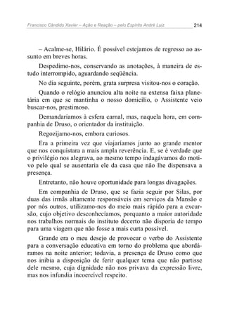 Francisco Cândido Xavier – Ação e Reação – pelo Espírito André Luiz

214

– Acalme-se, Hilário. É possível estejamos de regresso ao assunto em breves horas.
Despedimo-nos, conservando as anotações, à maneira de estudo interrompido, aguardando seqüência.
No dia seguinte, porém, grata surpresa visitou-nos o coração.
Quando o relógio anunciou alta noite na extensa faixa planetária em que se mantinha o nosso domicílio, o Assistente veio
buscar-nos, prestimoso.
Demandaríamos à esfera carnal, mas, naquela hora, em companhia de Druso, o orientador da instituição.
Regozijamo-nos, embora curiosos.
Era a primeira vez que viajaríamos junto ao grande mentor
que nos conquistara a mais ampla reverência. E, se é verdade que
o privilégio nos alegrava, ao mesmo tempo indagávamos do motivo pelo qual se ausentaria ele da casa que não lhe dispensava a
presença.
Entretanto, não houve oportunidade para longas divagações.
Em companhia de Druso, que se fazia seguir por Silas, por
duas das irmãs altamente responsáveis em serviços da Mansão e
por nós outros, utilizamo-nos do meio mais rápido para a excursão, cujo objetivo desconhecíamos, porquanto a maior autoridade
nos trabalhos normais do instituto decerto não disporia de tempo
para uma viagem que não fosse a mais curta possível.
Grande era o meu desejo de provocar o verbo do Assistente
para a conversação educativa em torno do problema que abordáramos na noite anterior; todavia, a presença de Druso como que
nos inibia a disposição de ferir qualquer tema que não partisse
dele mesmo, cuja dignidade não nos privava da expressão livre,
mas nos infundia incoercível respeito.

 