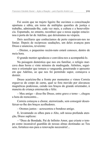 Francisco Cândido Xavier – Ação e Reação – pelo Espírito André Luiz

215

Foi assim que no trajeto ligeiro lhe ouvimos a conceituação
oportuna e sábia, em torno de múltiplas questões de justiça e
trabalho, admirando-lhe, cada vez mais, a cultura e a benevolência. Espantado, no entanto, reconheci que a nossa equipe estacionou à porta do lar de Adelino, que deixáramos na véspera.
Dois auxiliares que conhecíamos de perto esperavam-nos no
limiar. Depois de recíprocas saudações, um deles avançou para
Druso e anunciou, reverente:
– Diretor, o pequenino recém-nato estará conosco, dentro de
meia hora.
O grande mentor agradeceu e convidou-nos a acompanhá-lo.
Na paisagem doméstica que nos era familiar, o relógio marcava duas horas e vinte minutos da madrugada. Atônitos, seguimos o orientador que tomara a vanguarda, penetrando o aposento
em que Adelino, ao que nos foi permitido supor, começava a
dormir.
Druso acariciou-lhe a fronte por momentos e vimos Correia
erguer-se do corpo de carne, qual se fora movido por alavancas
magnéticas poderosas, caindo nos braços do grande orientador, à
maneira de criança enternecida e feliz.
– Meu amigo – disse-lhe Druso, entre grave e terno –, chegou
a hora do reencontro...
Correia começou a chorar, aterrorizado, sem conseguir desenfaixar-se-lhe dos braços acolhedores.
– Oremos juntos – acrescentou o bondoso amigo.
E, levantando os olhos para o Alto, sob nossa profunda atenção, Druso suplicou:
– “Deus de Bondade, Pai de Infinito Amor, que criaste o tempo como incansável guardião de nossas almas destinadas ao Teu
seio, fortalece-nos para a renovação necessária!...

 