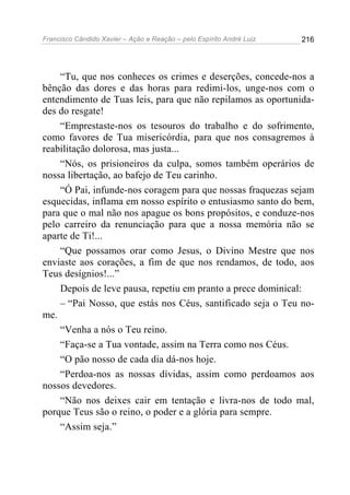 Francisco Cândido Xavier – Ação e Reação – pelo Espírito André Luiz

216

“Tu, que nos conheces os crimes e deserções, concede-nos a
bênção das dores e das horas para redimi-los, unge-nos com o
entendimento de Tuas leis, para que não repilamos as oportunidades do resgate!
“Emprestaste-nos os tesouros do trabalho e do sofrimento,
como favores de Tua misericórdia, para que nos consagremos à
reabilitação dolorosa, mas justa...
“Nós, os prisioneiros da culpa, somos também operários de
nossa libertação, ao bafejo de Teu carinho.
“Ó Pai, infunde-nos coragem para que nossas fraquezas sejam
esquecidas, inflama em nosso espírito o entusiasmo santo do bem,
para que o mal não nos apague os bons propósitos, e conduze-nos
pelo carreiro da renunciação para que a nossa memória não se
aparte de Ti!...
“Que possamos orar como Jesus, o Divino Mestre que nos
enviaste aos corações, a fim de que nos rendamos, de todo, aos
Teus desígnios!...”
Depois de leve pausa, repetiu em pranto a prece dominical:
– “Pai Nosso, que estás nos Céus, santificado seja o Teu nome.
“Venha a nós o Teu reino.
“Faça-se a Tua vontade, assim na Terra como nos Céus.
“O pão nosso de cada dia dá-nos hoje.
“Perdoa-nos as nossas dívidas, assim como perdoamos aos
nossos devedores.
“Não nos deixes cair em tentação e livra-nos de todo mal,
porque Teus são o reino, o poder e a glória para sempre.
“Assim seja.”

 