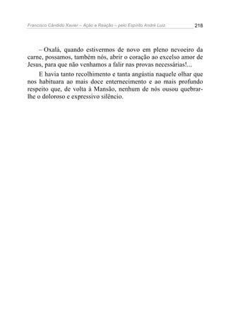 Francisco Cândido Xavier – Ação e Reação – pelo Espírito André Luiz

218

– Oxalá, quando estivermos de novo em pleno nevoeiro da
carne, possamos, também nós, abrir o coração ao excelso amor de
Jesus, para que não venhamos a falir nas provas necessárias!...
E havia tanto recolhimento e tanta angústia naquele olhar que
nos habituara ao mais doce enternecimento e ao mais profundo
respeito que, de volta à Mansão, nenhum de nós ousou quebrarlhe o doloroso e expressivo silêncio.

 