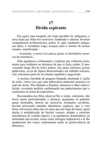 Francisco Cândido Xavier – Ação e Reação – pelo Espírito André Luiz

219

17
Dívida expirante
Era agora num hospital, em triste pavilhão de indigentes, a
nova lição que Silas nos reservava. Ganhando o interior, diversos
companheiros acolheram-nos, gentis. E, após saudações amigas,
um deles, o Atendente Lago, avançou para o mentor de nossos
estudos, cientificando:
– Assistente, o nosso Leo parece gastar os derradeiros recursos da resistência...
Silas agradeceu a informação e explicou que vínhamos justamente para colaborar no descanso de que se fazia credor. E atravessando longa fila de leitos pobres, nos quais enfermos jaziam
padecentes, ao pé de alguns desencarnados em trabalho assistencial, estacamos junto de um doente esquálido e angustiado.
A mortiça claridade de pequena lâmpada, destinada à vigília
da noite, vimos Leo, que uma tuberculose pulmonar arrastava ao
cepo da morte. Não obstante a dispnéia, mostrava o olhar calmo e
lúcido, revelando perfeita conformação aos padecimentos que o
conduziam ao termo da experiência.
Recomendou-nos Silas observar-lhe o corpo, entretanto, não
havia muita particularidade a destacar, porquanto os pulmões
quase destruídos, através de sucessivas formações cavitárias,
haviam provocado tamanho abatimento orgânico, que o vaso
físico sob nossos olhos não era mais que um trapo de carne, agora
aberto à multiplicação de bacilos vorazes, aliados a exércitos
microbianos de variada espécie, a se apinharem, dominadores, na
intimidade dos tecidos, assim como inimigos implacáveis a se lhe
apoderarem dos restos, senhoreando todos os postos-chaves da
defensiva.

 