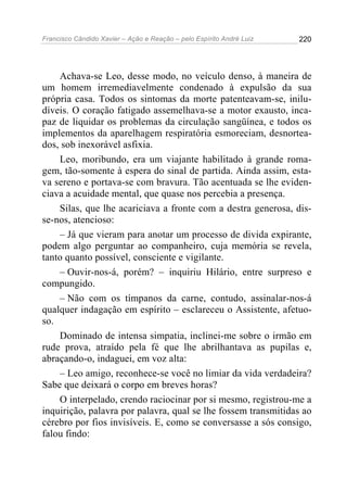 Francisco Cândido Xavier – Ação e Reação – pelo Espírito André Luiz

220

Achava-se Leo, desse modo, no veículo denso, à maneira de
um homem irremediavelmente condenado à expulsão da sua
própria casa. Todos os sintomas da morte patenteavam-se, iniludíveis. O coração fatigado assemelhava-se a motor exausto, incapaz de liquidar os problemas da circulação sangüínea, e todos os
implementos da aparelhagem respiratória esmoreciam, desnorteados, sob inexorável asfixia.
Leo, moribundo, era um viajante habilitado à grande romagem, tão-somente à espera do sinal de partida. Ainda assim, estava sereno e portava-se com bravura. Tão acentuada se lhe evidenciava a acuidade mental, que quase nos percebia a presença.
Silas, que lhe acariciava a fronte com a destra generosa, disse-nos, atencioso:
– Já que vieram para anotar um processo de divida expirante,
podem algo perguntar ao companheiro, cuja memória se revela,
tanto quanto possível, consciente e vigilante.
– Ouvir-nos-á, porém? – inquiriu Hilário, entre surpreso e
compungido.
– Não com os tímpanos da carne, contudo, assinalar-nos-á
qualquer indagação em espírito – esclareceu o Assistente, afetuoso.
Dominado de intensa simpatia, inclinei-me sobre o irmão em
rude prova, atraído pela fé que lhe abrilhantava as pupilas e,
abraçando-o, indaguei, em voz alta:
– Leo amigo, reconhece-se você no limiar da vida verdadeira?
Sabe que deixará o corpo em breves horas?
O interpelado, crendo raciocinar por si mesmo, registrou-me a
inquirição, palavra por palavra, qual se lhe fossem transmitidas ao
cérebro por fios invisíveis. E, como se conversasse a sós consigo,
falou findo:

 