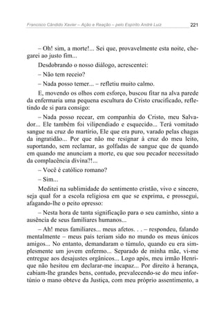 Francisco Cândido Xavier – Ação e Reação – pelo Espírito André Luiz

221

– Oh! sim, a morte!... Sei que, provavelmente esta noite, chegarei ao justo fim...
Desdobrando o nosso diálogo, acrescentei:
– Não tem receio?
– Nada posso temer... – refletiu muito calmo.
E, movendo os olhos com esforço, buscou fitar na alva parede
da enfermaria uma pequena escultura do Cristo crucificado, refletindo de si para consigo:
– Nada posso recear, em companhia do Cristo, meu Salvador... Ele também foi vilipendiado e esquecido... Terá vomitado
sangue na cruz do martírio, Ele que era puro, varado pelas chagas
da ingratidão... Por que não me resignar à cruz do meu leito,
suportando, sem reclamar, as golfadas de sangue que de quando
em quando me anunciam a morte, eu que sou pecador necessitado
da complacência divina?!...
– Você é católico romano?
– Sim...
Meditei na sublimidade do sentimento cristão, vivo e sincero,
seja qual for a escola religiosa em que se exprima, e prossegui,
afagando-lhe o peito opresso:
– Nesta hora de tanta significação para o seu caminho, sinto a
ausência de seus familiares humanos...
– Ah! meus familiares... meus afetos. . . – respondeu, falando
mentalmente – meus pais teriam sido no mundo os meus únicos
amigos... No entanto, demandaram o túmulo, quando eu era simplesmente um jovem enfermo... Separado de minha mãe, vi-me
entregue aos desajustes orgânicos... Logo após, meu irmão Henrique não hesitou em declarar-me incapaz... Por direito à herança,
cabiam-lhe grandes bens, contudo, prevalecendo-se do meu infortúnio o mano obteve da Justiça, com meu próprio assentimento, a

 