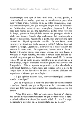 Francisco Cândido Xavier – Ação e Reação – pelo Espírito André Luiz

222

documentação com que se fazia meu tutor... Bastou, porém, a
consecução dessa medida, para que se transformasse para mim
num verdugo cruel... Apossou-se-me de todos os recursos... Internou-me num hospício, em que amarguei longos anos de isolamento... Sofri muito... Alimentei-me com o pão recheado de fel, destinado pelo mundo aos que lhe penetram as portas como réprobos
do berço, porque o desequilíbrio mental me perseguia desde a
idade mais tenra... Quando algo melhorado, fui constrangido a
deixar o manicômio. Recorri-lhe à porta, mas expulsou-me sem
compaixão... Fiquei apavorado, vencido... Ó meu Deus, como
escarnecer assim de um irmão doente e infeliz? Debalde impetrei
socorro à Justiça. Legalmente, Henrique era o único senhor dos
haveres de nossa casa... Envergonhado, busquei outros climas...
Tentei o trabalho digno, mas apenas obtive, em meu favor, a
profissão de vigia noturno, passando a rondar vasto edifício comercial, amparado por um homem caridoso, condoído de minha
fome... O frio da noite, porém, encontrava-me ao desabrigo e, a
breve tempo, adquiri uma febre insidiosa que passou a devorar-me
devagarinho... Não sei quanto tempo estive, assim, chumbado a
indefinível desânimo... Certa feita, caí fatigado sobre a poça de
sangue que se me derramava da boca e criaturas piedosas me
angariaram o leito em que me refugio...
– E que opinião mantém você, acerca de Henrique? Lembrase dele com mágoa?
Qual se mergulhasse a memória em ondas de enternecimento
e saudade, Leo deixou que as lágrimas se lhe entornassem dos
olhos, em dolorosa quietude mental. Em seguida, monologou por
dentro;
– Pobre Henrique!... Não deverei, antes, lastimá-lo? Acaso,
não deverá ele igualmente morrer? de que lhe terá valido a apropriação indébita se será também um dia alijado do corpo? por que
me reportaria a perdão, se ele é mais infeliz que eu mesmo?

 
