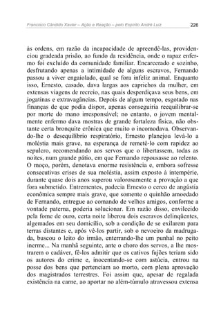 Francisco Cândido Xavier – Ação e Reação – pelo Espírito André Luiz

226

às ordens, em razão da incapacidade de apreendê-las, providenciou gradeada prisão, ao fundo da residência, onde o rapaz enfermo foi excluído da comunidade familiar. Encarcerado e sozinho,
desfrutando apenas a intimidade de alguns escravos, Fernando
passou a viver engaiolado, qual se fora infeliz animal. Enquanto
isso, Ernesto, casado, dava largas aos caprichos da mulher, em
extensas viagens de recreio, nas quais desperdiçava seus bens, em
jogatinas e extravagâncias. Depois de algum tempo, esgotado nas
finanças de que podia dispor, apenas conseguiria reequilibrar-se
por morte do mano irresponsável; no entanto, o jovem mentalmente enfermo dava mostras de grande fortaleza física, não obstante certa bronquite crônica que muito o incomodava. Observando-lhe o desequilíbrio respiratório, Ernesto planejou levá-lo a
moléstia mais grave, na esperança de remetê-lo com rapidez ao
sepulcro, recomendando aos servos que o libertassem, todas as
noites, num grande pátio, em que Fernando repousasse ao relento.
O moço, porém, denotava enorme resistência e, embora sofresse
consecutivas crises de sua moléstia, assim exposto à intempérie,
durante quase dois anos superou valorosamente a provação a que
fora submetido. Entrementes, padecia Ernesto o cerco de angústia
econômica sempre mais grave, que somente o quinhão amoedado
de Fernando, entregue ao comando de velhos amigos, conforme a
vontade paterna, poderia solucionar. Em razão disso, envilecido
pela fome de ouro, certa noite liberou dois escravos delinqüentes,
algemados em seu domicílio, sob a condição de se exilarem para
terras distantes e, após vê-los partir, sob o nevoeiro da madrugada, buscou o leito do irmão, enterrando-lhe um punhal no peito
inerme... Na manhã seguinte, ante o choro dos servos, a lhe mostrarem o cadáver, fê-los admitir que os cativos fujões teriam sido
os autores do crime e, inocentando-se com astúcia, entrou na
posse dos bens que pertenciam ao morto, com plena aprovação
dos magistrados terrestres. Foi assim que, apesar de regalada
existência na carne, ao aportar no além-túmulo atravessou extensa

 