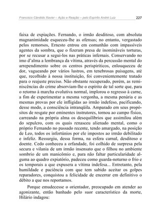 Francisco Cândido Xavier – Ação e Reação – pelo Espírito André Luiz

227

faixa de expiações. Fernando, o irmão desditoso, com absoluta
magnanimidade esqueceu-lhe as ofensas; no entanto, vergastado
pelos remorsos, Ernesto entrou em comunhão com impassíveis
agentes da sombra, que o fizeram presa de inomináveis torturas,
por se recusar a segui-los nas práticas infernais. Conservando no
imo d’alma a lembrança da vítima, através da percussão mental do
arrependimento sobre os centros perispiríticos, enlouqueceu de
dor, vagueando por vários lustros, em tenebrosas paisagens, até
que, recolhido à nossa instituição, foi convenientemente tratado
para o reajuste preciso. Não obstante recuperado, porém, as reminiscências do crime absorviam-lhe o espírito de tal sorte que, para
o retorno à marcha evolutiva normal, implorou o regresso à carne,
a fim de experimentar a mesma vergonha, a mesma penúria e as
mesmas provas por ele infligidas ao irmão indefeso, pacificando,
desse modo, a consciência intranqüila. Amparado em seus propósitos de resgate por eminentes instrutores, tornou ao campo físico,
carreando na própria alma os desequilíbrios que assimilou além
do sepulcro, com os quais renasceu alienado mental, como o
próprio Fernando no passado recente, tendo amargado, na posição
de Leo, todos os infortúnios por ele impostos ao irmão debilitado
e infeliz. Ressurgiu, dessa forma, na esfera carnal, desditoso e
doente. Cedo conheceu a orfandade, foi colhido de surpresa pela
secura e vilania de um irmão insensato que o filhou no ambiente
sombrio de um manicômio e, para não faltar particularidade alguma ao quadro expiatório, padeceu como guarda-noturno o frio e
os temporais a que expusera a vítima indefesa... Entretanto, pela
humildade e paciência com que tem sabido aceitar os golpes
reparadores, conquistou a felicidade de encerrar em definitivo o
débito a que nos reportamos.
Porque emudecesse o orientador, preocupado em atender ao
agonizante, então banhado pelo suor característico da morte,
Hilário indagou:

 