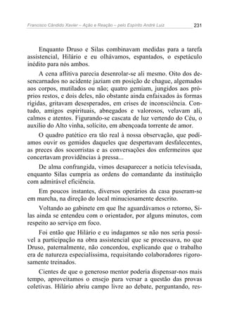 Francisco Cândido Xavier – Ação e Reação – pelo Espírito André Luiz

231

Enquanto Druso e Silas combinavam medidas para a tarefa
assistencial, Hilário e eu olhávamos, espantados, o espetáculo
inédito para nós ambos.
A cena aflitiva parecia desenrolar-se ali mesmo. Oito dos desencarnados no acidente jaziam em posição de chague, algemados
aos corpos, mutilados ou não; quatro gemiam, jungidos aos próprios restos, e dois deles, não obstante ainda enfaixados às formas
rígidas, gritavam desesperados, em crises de inconsciência. Contudo, amigos espirituais, abnegados e valorosos, velavam ali,
calmos e atentos. Figurando-se cascata de luz vertendo do Céu, o
auxílio do Alto vinha, solícito, em abençoada torrente de amor.
O quadro patético era tão real à nossa observação, que podíamos ouvir os gemidos daqueles que despertavam desfalecentes,
as preces dos socorristas e as conversações dos enfermeiros que
concertavam providências à pressa...
De alma confrangida, vimos desaparecer a notícia televisada,
enquanto Silas cumpria as ordens do comandante da instituição
com admirável eficiência.
Em poucos instantes, diversos operários da casa puseram-se
em marcha, na direção do local minuciosamente descrito.
Voltando ao gabinete em que lhe aguardávamos o retorno, Silas ainda se entendeu com o orientador, por alguns minutos, com
respeito ao serviço em foco.
Foi então que Hilário e eu indagamos se não nos seria possível a participação na obra assistencial que se processava, no que
Druso, paternalmente, não concordou, explicando que o trabalho
era de natureza especialíssima, requisitando colaboradores rigorosamente treinados.
Cientes de que o generoso mentor poderia dispensar-nos mais
tempo, aproveitamos o ensejo para versar a questão das provas
coletivas. Hilário abriu campo livre ao debate, perguntando, res-

 