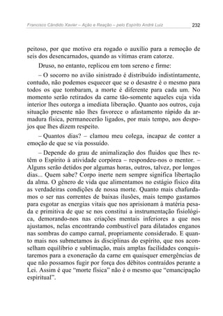 Francisco Cândido Xavier – Ação e Reação – pelo Espírito André Luiz

232

peitoso, por que motivo era rogado o auxílio para a remoção de
seis dos desencarnados, quando as vítimas eram catorze.
Druso, no entanto, replicou em tom sereno e firme:
– O socorro no avião sinistrado é distribuído indistintamente,
contudo, não podemos esquecer que se o desastre é o mesmo para
todos os que tombaram, a morte é diferente para cada um. No
momento serão retirados da carne tão-somente aqueles cuja vida
interior lhes outorga a imediata liberação. Quanto aos outros, cuja
situação presente não lhes favorece o afastamento rápido da armadura física, permanecerão ligados, por mais tempo, aos despojos que lhes dizem respeito.
– Quantos dias? – clamou meu colega, incapaz de conter a
emoção de que se via possuído.
– Depende do grau de animalização dos fluidos que lhes retêm o Espírito à atividade corpórea – respondeu-nos o mentor. –
Alguns serão detidos por algumas horas, outros, talvez, por longos
dias... Quem sabe? Corpo inerte nem sempre significa libertação
da alma. O gênero de vida que alimentamos no estágio físico dita
as verdadeiras condições de nossa morte. Quanto mais chafurdamos o ser nas correntes de baixas ilusões, mais tempo gastamos
para esgotar as energias vitais que nos aprisionam à matéria pesada e primitiva de que se nos constitui a instrumentação fisiológica, demorando-nos nas criações mentais inferiores a que nos
ajustamos, nelas encontrando combustível para dilatados enganos
nas sombras do campo carnal, propriamente considerado. E quanto mais nos submetamos às disciplinas do espírito, que nos aconselham equilíbrio e sublimação, mais amplas facilidades conquistaremos para a exoneração da carne em quaisquer emergências de
que não possamos fugir por força dos débitos contraídos perante a
Lei. Assim é que “morte física” não é o mesmo que “emancipação
espiritual”.

 