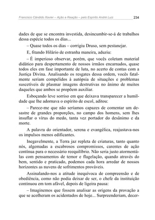 Francisco Cândido Xavier – Ação e Reação – pelo Espírito André Luiz

234

dades de que se encontra investida, desincumbir-se-á de trabalhos
dessa espécie todos os dias...
– Quase todos os dias – corrigiu Druso, sem pestanejar.
E, fitando Hilário de estranha maneira, aduziu:
– É imperioso observar, porém, que vocês coletam material
didático para despertamento de nossos irmãos encarnados, quase
todos eles em fase importante de luta, no acerto de contas com a
Justiça Divina. Analisando os resgates dessa ordem, vocês fatalmente seriam compelidos à autópsia de situações e problemas
suscetíveis de plasmar imagens destrutivas no ânimo de muitos
daqueles que ambos se propõem auxiliar.
Esboçando leve sorriso em que deixava transparecer a humildade que lhe adornava o espírito de escol, aditou:
– Parece-me que não seríamos capazes de comentar um desastre de grandes proporções, no campo dos homens, sem lhes
insuflar o vírus do medo, tanta vez portador do desânimo e da
morte.
A palavra do orientador, serena e evangélica, reajustava-nos
os impulsos menos edificantes.
Inegavelmente, a Terra jaz repleta de criaturas, tanto quanto
nós, algemadas a escabrosos compromissos, carentes de ação
contínua para o necessário reequilíbrio. Não seria justo atormentálas com pensamentos de temor e flagelação, quando através do
bem, sentido e praticado, podemos cada hora arredar de nossos
horizontes as nuvens de sofrimentos prováveis.
Assinalando-nos a atitude inequívoca de compreensão e de
obediência, como não podia deixar de ser, o chefe da instituição
continuou em tom afável, depois de ligeira pausa:
– Imaginemos que fossem analisar as origens da provação a
que se acolheram os acidentados de hoje... Surpreenderiam, decer-

 