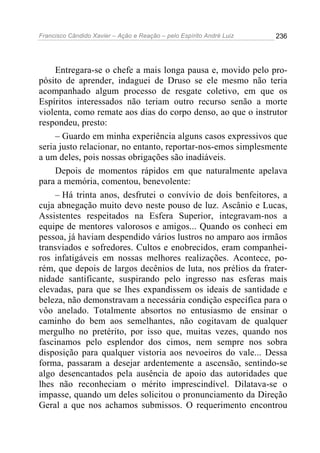 Francisco Cândido Xavier – Ação e Reação – pelo Espírito André Luiz

236

Entregara-se o chefe a mais longa pausa e, movido pelo propósito de aprender, indaguei de Druso se ele mesmo não teria
acompanhado algum processo de resgate coletivo, em que os
Espíritos interessados não teriam outro recurso senão a morte
violenta, como remate aos dias do corpo denso, ao que o instrutor
respondeu, presto:
– Guardo em minha experiência alguns casos expressivos que
seria justo relacionar, no entanto, reportar-nos-emos simplesmente
a um deles, pois nossas obrigações são inadiáveis.
Depois de momentos rápidos em que naturalmente apelava
para a memória, comentou, benevolente:
– Há trinta anos, desfrutei o convívio de dois benfeitores, a
cuja abnegação muito devo neste pouso de luz. Ascânio e Lucas,
Assistentes respeitados na Esfera Superior, integravam-nos a
equipe de mentores valorosos e amigos... Quando os conheci em
pessoa, já haviam despendido vários lustros no amparo aos irmãos
transviados e sofredores. Cultos e enobrecidos, eram companheiros infatigáveis em nossas melhores realizações. Acontece, porém, que depois de largos decênios de luta, nos prélios da fraternidade santificante, suspirando pelo ingresso nas esferas mais
elevadas, para que se lhes expandissem os ideais de santidade e
beleza, não demonstravam a necessária condição específica para o
vôo anelado. Totalmente absortos no entusiasmo de ensinar o
caminho do bem aos semelhantes, não cogitavam de qualquer
mergulho no pretérito, por isso que, muitas vezes, quando nos
fascinamos pelo esplendor dos cimos, nem sempre nos sobra
disposição para qualquer vistoria aos nevoeiros do vale... Dessa
forma, passaram a desejar ardentemente a ascensão, sentindo-se
algo desencantados pela ausência de apoio das autoridades que
lhes não reconheciam o mérito imprescindível. Dilatava-se o
impasse, quando um deles solicitou o pronunciamento da Direção
Geral a que nos achamos submissos. O requerimento encontrou

 