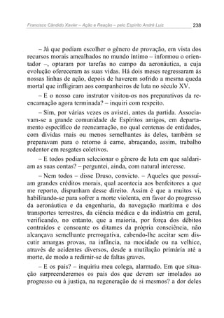 Francisco Cândido Xavier – Ação e Reação – pelo Espírito André Luiz

238

– Já que podiam escolher o gênero de provação, em vista dos
recursos morais amealhados no mundo íntimo – informou o orientador –, optaram por tarefas no campo da aeronáutica, a cuja
evolução ofereceram as suas vidas. Há dois meses regressaram às
nossas linhas de ação, depois de haverem sofrido a mesma queda
mortal que infligiram aos companheiros de luta no século XV.
– E o nosso caro instrutor visitou-os nos preparativos da reencarnação agora terminada? – inquiri com respeito.
– Sim, por várias vezes os avistei, antes da partida. Associavam-se a grande comunidade de Espíritos amigos, em departamento específico de reencarnação, no qual centenas de entidades,
com dívidas mais ou menos semelhantes às deles, também se
preparavam para o retorno á carne, abraçando, assim, trabalho
redentor em resgates coletivos.
– E todos podiam selecionar o gênero de luta em que saldariam as suas contas? – perguntei, ainda, com natural interesse.
– Nem todos – disse Druso, convicto. – Aqueles que possuíam grandes créditos morais, qual acontecia aos benfeitores a que
me reporto, dispunham desse direito. Assim é que a muitos vi,
habilitando-se para sofrer a morte violenta, em favor do progresso
da aeronáutica e da engenharia, da navegação marítima e dos
transportes terrestres, da ciência médica e da indústria em geral,
verificando, no entanto, que a maioria, por força dos débitos
contraídos e consoante os ditames da própria consciência, não
alcançava semelhante prerrogativa, cabendo-lhe aceitar sem discutir amargas provas, na infância, na mocidade ou na velhice,
através de acidentes diversos, desde a mutilação primária até a
morte, de modo a redimir-se de faltas graves.
– E os pais? – inquiriu meu colega, alarmado. Em que situação surpreenderemos os pais dos que devem ser imolados ao
progresso ou à justiça, na regeneração de si mesmos? a dor deles

 