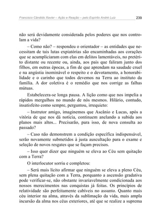 Francisco Cândido Xavier – Ação e Reação – pelo Espírito André Luiz

239

não será devidamente considerada pelos poderes que nos controlam a vida?
– Como não? – respondeu o orientador – as entidades que necessitam de tais lutas expiatórias são encaminhadas aos corações
que se acumpliciaram com elas em delitos lamentáveis, no pretérito distante ou recente ou, ainda, aos pais que faliram junto dos
filhos, em outras épocas, a fim de que aprendam na saudade cruel
e na angústia inominável o respeito e o devotamento, a honorabilidade e o carinho que todos devemos na Terra ao instituto da
família. A dor coletiva é o remédio que nos corrige as falhas
mútuas.
Estabelecera-se longa pausa. A lição como que nos impelia a
rápidos mergulhos no mundo de nós mesmos. Hilário, contudo,
insatisfeito como sempre, perguntou, irrequieto:
– Instrutor amigo, imaginemos que Ascânio e Lucas, após a
vitória de que nos dá notícia, continuem anelando a subida aos
planos mais altos... Precisarão, para isso, de nova consulta ao
passado?
– Caso não demonstrem a condição específica indispensável,
serão novamente submetidos à justa auscultação para o exame e
seleção de novos resgates que se façam precisos.
– Isso quer dizer que ninguém se eleva ao Céu sem quitação
com a Terra?
O interlocutor sorriu e completou:
– Será mais lícito afirmar que ninguém se eleva a pleno Céu,
sem plena quitação com a Terra, porquanto a ascensão gradativa
pode verificar-se, não obstante invariavelmente condicionada aos
nossos merecimentos nas conquistas já feitas. Os princípios de
relatividade são perfeitamente cabíveis no assunto. Quanto mais
céu interior na alma, através da sublimação da vida, mais ampla
incursão da alma nos céus exteriores, até que se realize a suprema

 