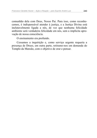 Francisco Cândido Xavier – Ação e Reação – pelo Espírito André Luiz

240

comunhão dela com Deus, Nosso Pai. Para isso, como reconhecemos, é indispensável atender à justiça, e a Justiça Divina está
inelutavelmente ligada a nós, de vez que nenhuma felicidade
ambiente será verdadeira felicidade em nós, sem a implícita aprovação de nossa consciência.
O ensinamento era profundo.
Cessamos a inquirição e, como serviço urgente requeria a
presença de Druso, em outra parte, retiramo-nos em demanda do
Templo da Mansão, com o objetivo de orar e pensar.

 