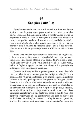 Francisco Cândido Xavier – Ação e Reação – pelo Espírito André Luiz

241

19
Sanções e auxílios
Depois do entendimento com os internados, o Instrutor Druso
aquiesceu em dispensar-nos alguns minutos de conversação educativa. Explanara brilhantemente sobre o problema das provas na
experiência terrestre. Alertara-nos quanto à necessária renovação
mental nos padrões do bem, destacando a necessidade do estudo,
para a assimilação do conhecimento superior, e do serviço ao
próximo, para a colheita de simpatia, sem os quais todos os caminhos da evolução surgem complicados e difíceis de ser transitados.
Junto dele, enquanto prelecionava, fora colocada singular escultura – uma estátua notável reproduzindo o corpo humano,
transparente aos nossos olhos, à qual apenas faltava o sopro espiritual para revelar-se viva. Patenteavam-se, ali, à nossa visão,
todos os órgãos e apetrechos do carro físico, sob a proteção do
sistema nervoso e do sistema sangüíneo.
O coração, à maneira de um grande pássaro no ninho das artérias enrodilhadas na árvore dos pulmões; o fígado, à feição de um
condensador vibrante; o estômago e os intestinos como digestores
técnicos e os rins, quais aparelhos complexos de filtragem, convidavam-nos a profunda admiração; contudo, nosso maior interesse
concentrava-se no sistema endocrínico, no qual as glândulas se
salientavam por figurações de luz. A epífise, a hipófise, a tireóide,
as paratireóides, o timo, as supra-renais, o pâncreas e as bolsas
genésicas caracterizavam-se, perfeitas, sobre o fundo vivo dos
centros perispirituais, que se combinavam uns com os outros, em
sutilíssimas ramificações nervosas, singularmente ajustadas,
através dos plexos, emitindo cada centro irradiações próprias,

 