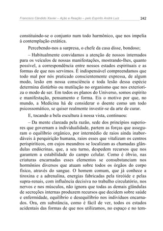 Francisco Cândido Xavier – Ação e Reação – pelo Espírito André Luiz

242

constituindo-se o conjunto num todo harmônico, que nos impelia
à contemplação extática.
Percebendo-nos a surpresa, o chefe da casa disse, bondoso;
– Habitualmente convidamos a atenção de nossos internados
para os veículos de nossas manifestações, mostrando-lhes, quanto
possível, a correspondência entre nossos estados espirituais e as
formas de que nos servimos. É indispensável compreendamos que
todo mal por nós praticado conscientemente expressa, de algum
modo, lesão em nossa consciência e toda lesão dessa espécie
determina distúrbio ou mutilação no organismo que nos exterioriza o modo de ser. Em todos os planos do Universo, somos espírito
e manifestação, pensamento e forma. Eis o motivo por que, no
mundo, a Medicina há de considerar o doente como um todo
psicossomático, se quiser realmente investir-se da arte de curar.
E, tocando a bela escultura à nossa vista, continuou:
– Da mente clareada pela razão, sede dos princípios superiores que governam a individualidade, partem as forças que asseguram o equilíbrio orgânico, por intermédio de raios ainda inabordáveis à perquirição humana, raios esses que vitalizam os centros
perispiríticos, em cujos meandros se localizam as chamadas glândulas endócrinas, que, a seu turno, despedem recursos que nos
garantem a estabilidade do campo celular. Como é óbvio, nas
criaturas encarnadas esses elementos se consubstanciam nos
hormônios diversos que atuam sobre todos os órgãos do corpo
físico, através do sangue. O homem comum, que já conhece a
tiroxina e a adrenalina, energias fabricadas pela tireóide e pelas
supra-renais, com influência decisiva no trabalho circulatório, nos
nervos e nos músculos, não ignora que todas as demais glândulas
de secreções internas produzem recursos que decidem sobre saúde
e enfermidade, equilíbrio e desequilíbrio nos indivíduos encarnados. Ora, em substância, como é fácil de ver, todos os estados
acidentais das formas de que nos utilizamos, no espaço e no tem-

 