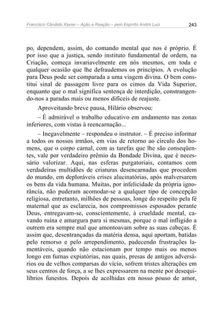 Francisco Cândido Xavier – Ação e Reação – pelo Espírito André Luiz

243

po, dependem, assim, do comando mental que nos é próprio. É
por isso que a justiça, sendo instituto fundamental de ordem, na
Criação, começa invariavelmente em nós mesmos, em toda e
qualquer ocasião que lhe defraudemos os princípios. A evolução
para Deus pode ser comparada a uma viagem divina. O bem constitui sinal de passagem livre para os cimos da Vida Superior,
enquanto que o mal significa sentença de interdição, constrangendo-nos a paradas mais ou menos difíceis de reajuste.
Aproveitando breve pausa, Hilário observou:
– É admirável o trabalho educativo em andamento nas zonas
inferiores, com vistas à reencarnação...
– Inegavelmente – respondeu o instrutor. – É preciso informar
a todos os nossos irmãos, em vias de retorno ao círculo dos homens, que o corpo carnal, com as tarefas que lhe são conseqüentes, vale por verdadeiro prêmio da Bondade Divina, que é necessário valorizar. Aqui, nas esferas purgatoriais, contamos com
verdadeiras multidões de criaturas desencarnadas que procedem
do mundo, em deploráveis crises alucinatórias, após malversarem
os bens da vida humana. Muitas, por infelicidade da própria ignorância, não puderam acomodar-se a qualquer tipo de concepção
religiosa, entretanto, milhões de pessoas, longe do respeito pela fé
maternal que as esclarecia, nos compromissos esposados perante
Deus, entregavam-se, conscientemente, à crueldade mental, cavando ruína e amargura para si mesmas, porque o mal infligido a
outrem era sempre mal que amontoavam sobre as suas cabeças. É
assim que, desentrançadas da matéria densa, aqui aportam, batidas
pelo remorso e pelo arrependimento, padecendo frustrações lamentáveis, quando não estacionam por tempo mais ou menos
longo em furnas expiatórias, nas quais, presas de antigos adversários ou de velhos comparsas do vício, sofrem tristes alterações em
seus centros de força, a se lhes expressarem na mente por desequilíbrios funestos. Depois de acolhidas em nosso pouso de amor,

 