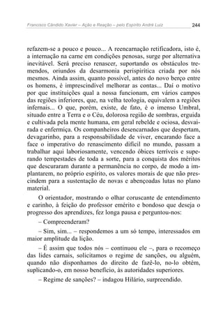 Francisco Cândido Xavier – Ação e Reação – pelo Espírito André Luiz

244

refazem-se a pouco e pouco... A reencarnação retificadora, isto é,
a internação na carne em condições penosas, surge por alternativa
inevitável. Será preciso renascer, suportando os obstáculos tremendos, oriundos da desarmonia perispirítica criada por nós
mesmos. Ainda assim, quanto possível, antes do novo berço entre
os homens, é imprescindível melhorar as contas... Daí o motivo
por que instituições qual a nossa funcionam, em vários campos
das regiões inferiores, que, na velha teologia, equivalem a regiões
infernais... O que, porém, existe, de fato, é o imenso Umbral,
situado entre a Terra e o Céu, dolorosa região de sombras, erguida
e cultivada pela mente humana, em geral rebelde e ociosa, desvairada e enfermiça. Os companheiros desencarnados que despertam,
devagarinho, para a responsabilidade de viver, encarando face a
face o imperativo do renascimento difícil no mundo, passam a
trabalhar aqui laboriosamente, vencendo óbices terríveis e superando tempestades de toda a sorte, para a conquista dos méritos
que descuraram durante a permanência no corpo, de modo a implantarem, no próprio espírito, os valores morais de que não prescindem para a sustentação de novas e abençoadas lutas no plano
material.
O orientador, mostrando o olhar coruscante de entendimento
e carinho, à feição do professor emérito e bondoso que deseja o
progresso dos aprendizes, fez longa pausa e perguntou-nos:
– Compreenderam?
– Sim, sim... – respondemos a um só tempo, interessados em
maior amplitude da lição.
– É assim que todos nós – continuou ele –, para o recomeço
das lides carnais, solicitamos o regime de sanções, ou alguém,
quando não disponhamos do direito de fazê-lo, no-lo obtém,
suplicando-o, em nosso benefício, às autoridades superiores.
– Regime de sanções? – indagou Hilário, surpreendido.

 