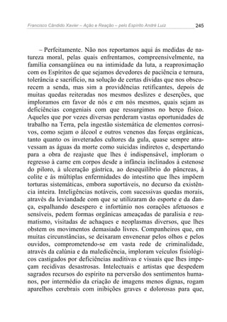 Francisco Cândido Xavier – Ação e Reação – pelo Espírito André Luiz

245

– Perfeitamente. Não nos reportamos aqui ás medidas de natureza moral, pelas quais enfrentamos, compreensivelmente, na
família consangüínea ou na intimidade da luta, a reaproximação
com os Espíritos de que sejamos devedores de paciência e ternura,
tolerância e sacrifício, na solução de certas dívidas que nos obscurecem a senda, mas sim a providências retificantes, depois de
muitas quedas reiteradas nos mesmos deslizes e deserções, que
imploramos em favor de nós e em nós mesmos, quais sejam as
deficiências congeniais com que ressurgimos no berço físico.
Aqueles que por vezes diversas perderam vastas oportunidades de
trabalho na Terra, pela ingestão sistemática de elementos corrosivos, como sejam o álcool e outros venenos das forças orgânicas,
tanto quanto os inveterados cultores da gula, quase sempre atravessam as águas da morte como suicidas indiretos e, despertando
para a obra de reajuste que lhes é indispensável, imploram o
regresso à carne em corpos desde a infância inclinados à estenose
do piloro, à ulceração gástrica, ao desequilíbrio do pâncreas, à
colite e às múltiplas enfermidades do intestino que lhes impõem
torturas sistemáticas, embora suportáveis, no decurso da existência inteira. Inteligências notáveis, com sucessivas quedas morais,
através da leviandade com que se utilizaram do esporte e da dança, espalhando desespero e infortúnio nos corações afetuosos e
sensíveis, pedem formas orgânicas ameaçadas de paralisia e reumatismo, visitadas de achaques e neoplasmas diversos, que lhes
obstem os movimentos demasiado livres. Companheiros que, em
muitas circunstâncias, se deixaram envenenar pelos olhos e pelos
ouvidos, comprometendo-se em vasta rede de criminalidade,
através da calúnia e da maledicência, imploram veículos fisiológicos castigados por deficiências auditivas e visuais que lhes impeçam recidivas desastrosas. Intelectuais e artistas que despedem
sagrados recursos do espírito na perversão dos sentimentos humanos, por intermédio da criação de imagens menos dignas, rogam
aparelhos cerebrais com inibições graves e dolorosas para que,

 