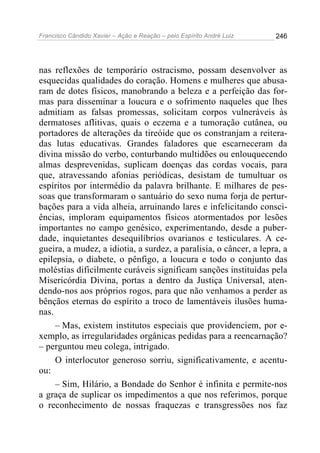 Francisco Cândido Xavier – Ação e Reação – pelo Espírito André Luiz

246

nas reflexões de temporário ostracismo, possam desenvolver as
esquecidas qualidades do coração. Homens e mulheres que abusaram de dotes físicos, manobrando a beleza e a perfeição das formas para disseminar a loucura e o sofrimento naqueles que lhes
admitiam as falsas promessas, solicitam corpos vulneráveis às
dermatoses aflitivas, quais o eczema e a tumoração cutânea, ou
portadores de alterações da tireóide que os constranjam a reiteradas lutas educativas. Grandes faladores que escarneceram da
divina missão do verbo, conturbando multidões ou enlouquecendo
almas desprevenidas, suplicam doenças das cordas vocais, para
que, atravessando afonias periódicas, desistam de tumultuar os
espíritos por intermédio da palavra brilhante. E milhares de pessoas que transformaram o santuário do sexo numa forja de perturbações para a vida alheia, arruinando lares e infelicitando consciências, imploram equipamentos físicos atormentados por lesões
importantes no campo genésico, experimentando, desde a puberdade, inquietantes desequilíbrios ovarianos e testiculares. A cegueira, a mudez, a idiotia, a surdez, a paralisia, o câncer, a lepra, a
epilepsia, o diabete, o pênfigo, a loucura e todo o conjunto das
moléstias dificilmente curáveis significam sanções instituídas pela
Misericórdia Divina, portas a dentro da Justiça Universal, atendendo-nos aos próprios rogos, para que não venhamos a perder as
bênçãos eternas do espírito a troco de lamentáveis ilusões humanas.
– Mas, existem institutos especiais que providenciem, por exemplo, as irregularidades orgânicas pedidas para a reencarnação?
– perguntou meu colega, intrigado.
O interlocutor generoso sorriu, significativamente, e acentuou:
– Sim, Hilário, a Bondade do Senhor é infinita e permite-nos
a graça de suplicar os impedimentos a que nos referimos, porque
o reconhecimento de nossas fraquezas e transgressões nos faz

 