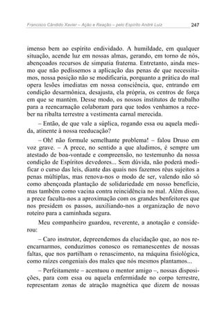 Francisco Cândido Xavier – Ação e Reação – pelo Espírito André Luiz

247

imenso bem ao espírito endividado. A humildade, em qualquer
situação, acende luz em nossas almas, gerando, em torno de nós,
abençoados recursos de simpatia fraterna. Entretanto, ainda mesmo que não pedíssemos a aplicação das penas de que necessitamos, nossa posição não se modificaria, porquanto a prática do mal
opera lesões imediatas em nossa consciência, que, entrando em
condição desarmônica, desajusta, ela própria, os centros de força
em que se mantém. Desse modo, os nossos institutos de trabalho
para a reencarnação colaboram para que todos venhamos a receber na ribalta terrestre a vestimenta carnal merecida.
– Então, de que vale a súplica, rogando essa ou aquela medida, atinente à nossa reeducação?
– Oh! não formule semelhante problema! – falou Druso em
voz grave. – A prece, no sentido a que aludimos, é sempre um
atestado de boa-vontade e compreensão, no testemunho da nossa
condição de Espíritos devedores... Sem dúvida, não poderá modificar o curso das leis, diante das quais nos fazemos réus sujeitos a
penas múltiplas, mas renova-nos o modo de ser, valendo não só
como abençoada plantação de solidariedade em nosso benefício,
mas também como vacina contra reincidência no mal. Além disso,
a prece faculta-nos a aproximação com os grandes benfeitores que
nos presidem os passos, auxiliando-nos a organização de novo
roteiro para a caminhada segura.
Meu companheiro guardou, reverente, a anotação e considerou:
– Caro instrutor, depreendemos da elucidação que, ao nos reencarnarmos, conduzimos conosco os remanescentes de nossas
faltas, que nos partilham o renascimento, na máquina fisiológica,
como raízes congeniais dos males que nós mesmos plantamos...
– Perfeitamente – acentuou o mentor amigo –, nossas disposições, para com essa ou aquela enfermidade no corpo terrestre,
representam zonas de atração magnética que dizem de nossas

 