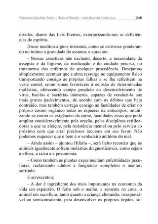 Francisco Cândido Xavier – Ação e Reação – pelo Espírito André Luiz

248

dívidas, diante das Leis Eternas, exteriorizando-nos as deficiências do espírito.
Druso meditou alguns instantes, como se estivesse ponderando no íntimo a gravidade do assunto, e apreciou:
– Nossas assertivas não excluem, decerto, a necessidade da
assepsia e da higiene, da medicação e do cuidado preciso, no
tratamento dos enfermos de qualquer procedência. Desejamos
simplesmente acentuar que a alma ressurge no equipamento físico
transportando consigo as próprias falhas a se lhe refletirem na
veste carnal, como zonas favoráveis à eclosão de determinadas
moléstias, oferecendo campo propício ao desenvolvimento de
vírus, bacilos e bactérias inúmeros, capazes de conduzi-la aos
mais graves padecimentos, de acordo com os débitos que haja
contraído, mas também carrega consigo as faculdades de criar no
próprio cosmo orgânico todas as espécies de anticorpos, imunizando-se contra as exigências da carne, faculdades essas que pode
ampliar consideravelmente pela oração, pelas disciplinas retificadoras a que se afeiçoe, pela resistência mental ou pelo serviço ao
próximo com que atrai preciosos recursos em seu favor. Não
podemos esquecer que o bem é o verdadeiro antídoto do mal.
– Ainda assim – ajuntou Hilário –, será lícito recordar que os
animais igualmente sofrem moléstias diagnosticáveis, como sejam
a aftose, a raiva e a pneumonia.
– Como também as plantas experimentam enfermidades peculiares, reclamando adubos e fungicidas completou o mentor,
sorrindo.
E acrescentou:
– A dor é ingrediente dos mais importantes na economia da
vida em expansão. O ferro sob o malho, a semente na cova, o
animal em sacrifício, tanto quanto a criança chorando, irresponsável ou semiconsciente, para desenvolver os próprios órgãos, so-

 
