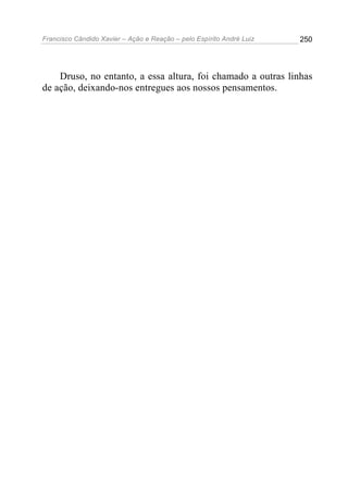 Francisco Cândido Xavier – Ação e Reação – pelo Espírito André Luiz

250

Druso, no entanto, a essa altura, foi chamado a outras linhas
de ação, deixando-nos entregues aos nossos pensamentos.

 
