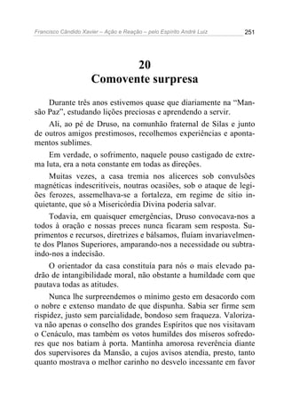 Francisco Cândido Xavier – Ação e Reação – pelo Espírito André Luiz

251

20
Comovente surpresa
Durante três anos estivemos quase que diariamente na “Mansão Paz”, estudando lições preciosas e aprendendo a servir.
Ali, ao pé de Druso, na comunhão fraternal de Silas e junto
de outros amigos prestimosos, recolhemos experiências e apontamentos sublimes.
Em verdade, o sofrimento, naquele pouso castigado de extrema luta, era a nota constante em todas as direções.
Muitas vezes, a casa tremia nos alicerces sob convulsões
magnéticas indescritíveis, noutras ocasiões, sob o ataque de legiões ferozes, assemelhava-se a fortaleza, em regime de sítio inquietante, que só a Misericórdia Divina poderia salvar.
Todavia, em quaisquer emergências, Druso convocava-nos a
todos à oração e nossas preces nunca ficaram sem resposta. Suprimentos e recursos, diretrizes e bálsamos, fluíam invariavelmente dos Planos Superiores, amparando-nos a necessidade ou subtraindo-nos a indecisão.
O orientador da casa constituía para nós o mais elevado padrão de intangibilidade moral, não obstante a humildade com que
pautava todas as atitudes.
Nunca lhe surpreendemos o mínimo gesto em desacordo com
o nobre e extenso mandato de que dispunha. Sabia ser firme sem
rispidez, justo sem parcialidade, bondoso sem fraqueza. Valorizava não apenas o conselho dos grandes Espíritos que nos visitavam
o Cenáculo, mas também os votos humildes dos míseros sofredores que nos batiam à porta. Mantinha amorosa reverência diante
dos supervisores da Mansão, a cujos avisos atendia, presto, tanto
quanto mostrava o melhor carinho no desvelo incessante em favor

 