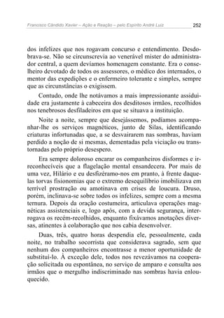 Francisco Cândido Xavier – Ação e Reação – pelo Espírito André Luiz

252

dos infelizes que nos rogavam concurso e entendimento. Desdobrava-se. Não se circunscrevia ao venerável mister do administrador central, a quem devíamos homenagem constante. Era o conselheiro devotado de todos os assessores, o médico dos internados, o
mentor das expedições e o enfermeiro tolerante e simples, sempre
que as circunstâncias o exigissem.
Contudo, onde lhe notávamos a mais impressionante assiduidade era justamente à cabeceira dos desditosos irmãos, recolhidos
nos tenebrosos desfiladeiros em que se situava a instituição.
Noite a noite, sempre que desejássemos, podíamos acompanhar-lhe os serviços magnéticos, junto de Silas, identificando
criaturas infortunadas que, a se desvairarem nas sombras, haviam
perdido a noção de si mesmas, dementadas pela viciação ou transtornadas pelo próprio desespero.
Era sempre doloroso encarar os companheiros disformes e irreconhecíveis que a flagelação mental ensandecera. Por mais de
uma vez, Hilário e eu desfizéramo-nos em pranto, à frente daquelas torvas fisionomias que o extremo desequilíbrio imobilizava em
terrível prostração ou amotinava em crises de loucura. Druso,
porém, inclinava-se sobre todos os infelizes, sempre com a mesma
ternura. Depois da oração costumeira, articulava operações magnéticas assistenciais e, logo após, com a devida segurança, interrogava os recém-recolhidos, enquanto fixávamos anotações diversas, atinentes à colaboração que nos cabia desenvolver.
Duas, três, quatro horas despendia ele, pessoalmente, cada
noite, no trabalho socorrista que considerava sagrado, sem que
nenhum dos companheiros encontrasse a menor oportunidade de
substituí-lo. À exceção dele, todos nos revezávamos na cooperação solicitada ou espontânea, no serviço de amparo e consulta aos
irmãos que o mergulho indiscriminado nas sombras havia enlouquecido.

 