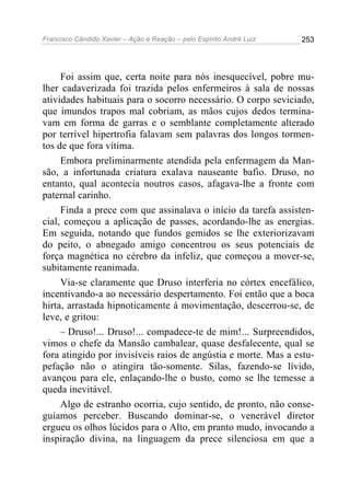 Francisco Cândido Xavier – Ação e Reação – pelo Espírito André Luiz

253

Foi assim que, certa noite para nós inesquecível, pobre mulher cadaverizada foi trazida pelos enfermeiros à sala de nossas
atividades habituais para o socorro necessário. O corpo seviciado,
que imundos trapos mal cobriam, as mãos cujos dedos terminavam em forma de garras e o semblante completamente alterado
por terrível hipertrofia falavam sem palavras dos longos tormentos de que fora vítima.
Embora preliminarmente atendida pela enfermagem da Mansão, a infortunada criatura exalava nauseante bafio. Druso, no
entanto, qual acontecia noutros casos, afagava-lhe a fronte com
paternal carinho.
Finda a prece com que assinalava o início da tarefa assistencial, começou a aplicação de passes, acordando-lhe as energias.
Em seguida, notando que fundos gemidos se lhe exteriorizavam
do peito, o abnegado amigo concentrou os seus potenciais de
força magnética no cérebro da infeliz, que começou a mover-se,
subitamente reanimada.
Via-se claramente que Druso interferia no córtex encefálico,
incentivando-a ao necessário despertamento. Foi então que a boca
hirta, arrastada hipnoticamente à movimentação, descerrou-se, de
leve, e gritou:
– Druso!... Druso!... compadece-te de mim!... Surpreendidos,
vimos o chefe da Mansão cambalear, quase desfalecente, qual se
fora atingido por invisíveis raios de angústia e morte. Mas a estupefação não o atingira tão-somente. Silas, fazendo-se lívido,
avançou para ele, enlaçando-lhe o busto, como se lhe temesse a
queda inevitável.
Algo de estranho ocorria, cujo sentido, de pronto, não conseguíamos perceber. Buscando dominar-se, o venerável diretor
ergueu os olhos lúcidos para o Alto, em pranto mudo, invocando a
inspiração divina, na linguagem da prece silenciosa em que a

 