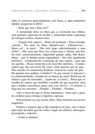 Francisco Cândido Xavier – Ação e Reação – pelo Espírito André Luiz

254

alma se comunica particularmente com Deus, e, após momentos
rápidos, perguntou à infeliz:
– Irmã, que tens a dizer-nos?
A interpelada abriu os olhos que se reviravam nas órbitas,
sem qualquer expressão de lucidez e, parecendo temer a presença
de inimigos ocultos, clamou triste:
– Tragam meu esposo!... Druso me perdoará... Estou cansada,
vencida... Por amor de Deus, libertem-me!... Libertem-me!...
Quero ar!... ar puro!... Não terei pago suficientemente o meu
crime?... Não creio que Deus nos criasse para o inferno sem-fim.
Se errei, conscientemente, adquirindo grande culpa, não desconheço... que as minhas penas reparadoras... têm sido igualmente
enormes!... Conduzam-me à presença de meu esposo... para que
me ajoelhe... Druso retirar-me-á do local dos réprobos... Compreenderá que não sou assim tão cruel, como querem que eu seja...
Meu marido era sumamente bondoso, tratava-me como um pai!...
Há quantos anos padeço, ó Senhor!? Tu que curaste os leprosos e
os endemoninhados, estende-me os braços de amor! Retira-me do
inferno a que fui arrastada!... Ajuda-me, ó Cristo!... Deixa que eu
recolha do esposo que humilhei o perdão de que necessito, para
que a minha consciência possa orar com fervor!... O remorso é
fogo que me consome!... Piedade!... Piedade!... Piedade!...
Ante o intervalo que se fizera espontâneo, vimos que o grande condutor jazia entregue a lágrimas copiosas.
Pela primeira vez aos nossos olhos, Silas interferiu no socorro
magnético.
Embora o espanto que se lhe estampava na face, com a tácita
aprovação do chefe que lhe cedia o lugar em silêncio, interrogou,
preocupado e indeciso:
– Como te chamas?

 